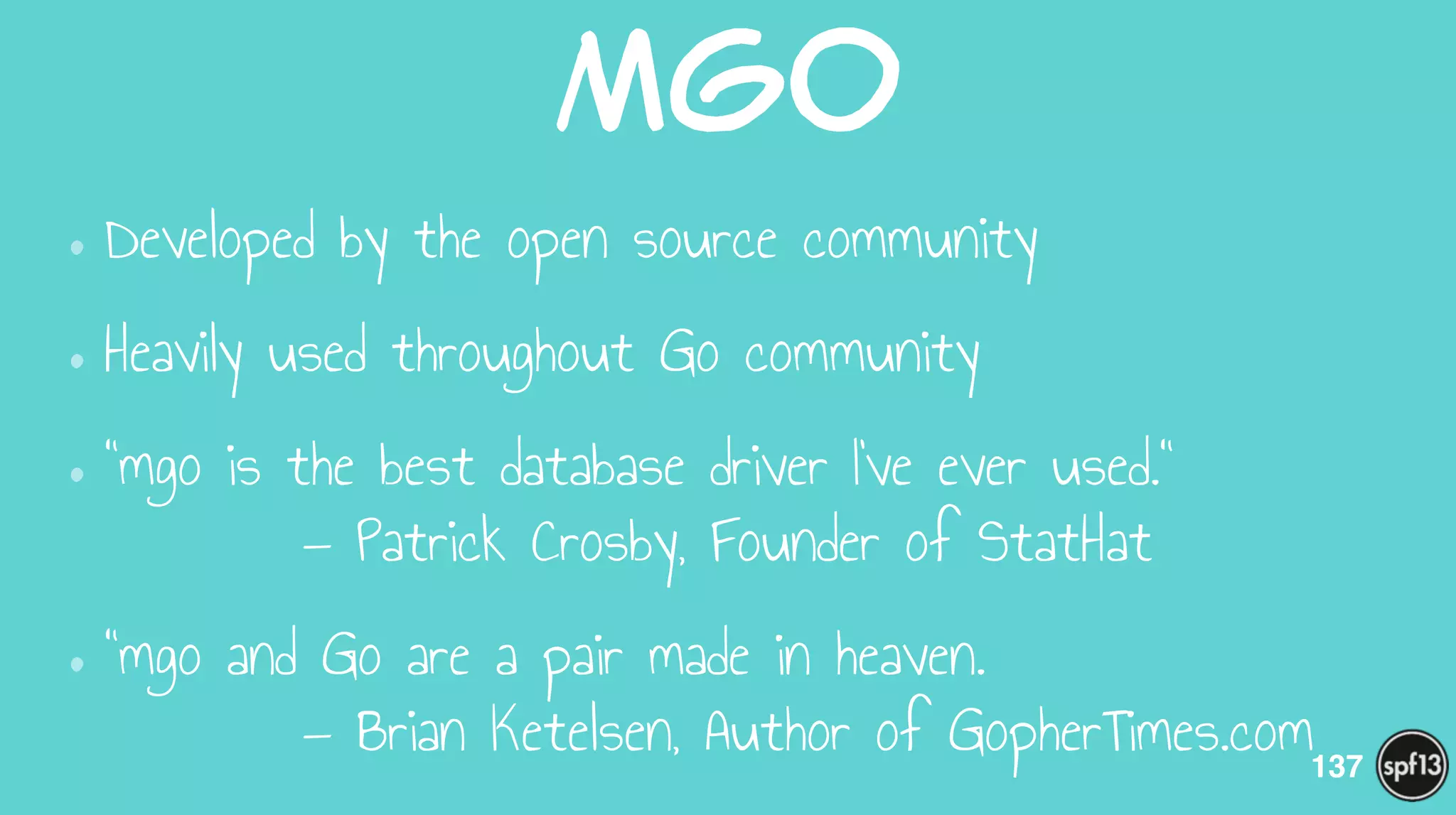 Mgo
•Developed by the open source community
•Heavily used throughout Go community
•"mgo is the best database driver I've ever used." 
— Patrick Crosby, Founder of StatHat
•"mgo and Go are a pair made in heaven. 
— Brian Ketelsen, Author of GopherTimes.com137
 