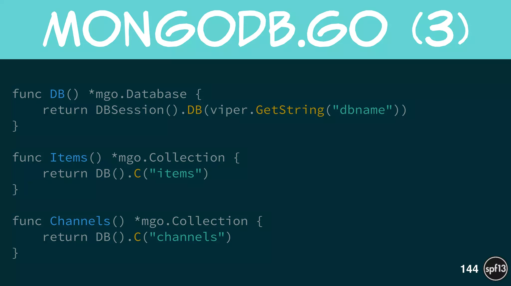 !
func DB() *mgo.Database {
return DBSession().DB(viper.GetString("dbname"))
}
!
func Items() *mgo.Collection {
return DB().C("items")
}
!
func Channels() *mgo.Collection {
return DB().C("channels")
}
MongoDB.go  (3)
144
 