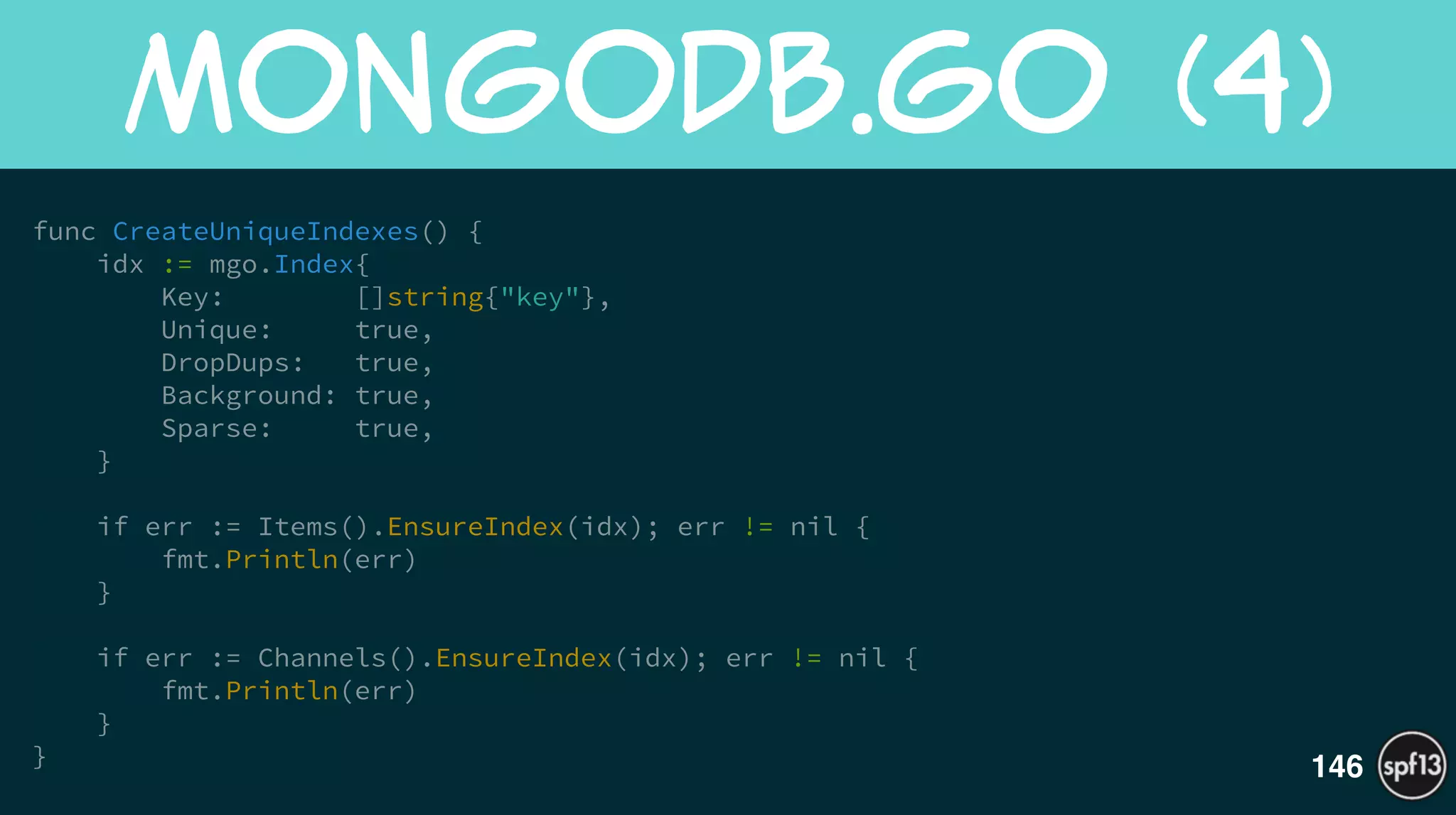 func CreateUniqueIndexes() {
idx := mgo.Index{
Key: []string{"key"},
Unique: true,
DropDups: true,
Background: true,
Sparse: true,
}
!
if err := Items().EnsureIndex(idx); err != nil {
fmt.Println(err)
}
!
if err := Channels().EnsureIndex(idx); err != nil {
fmt.Println(err)
}
}
MongoDB.go  (4)
146
 