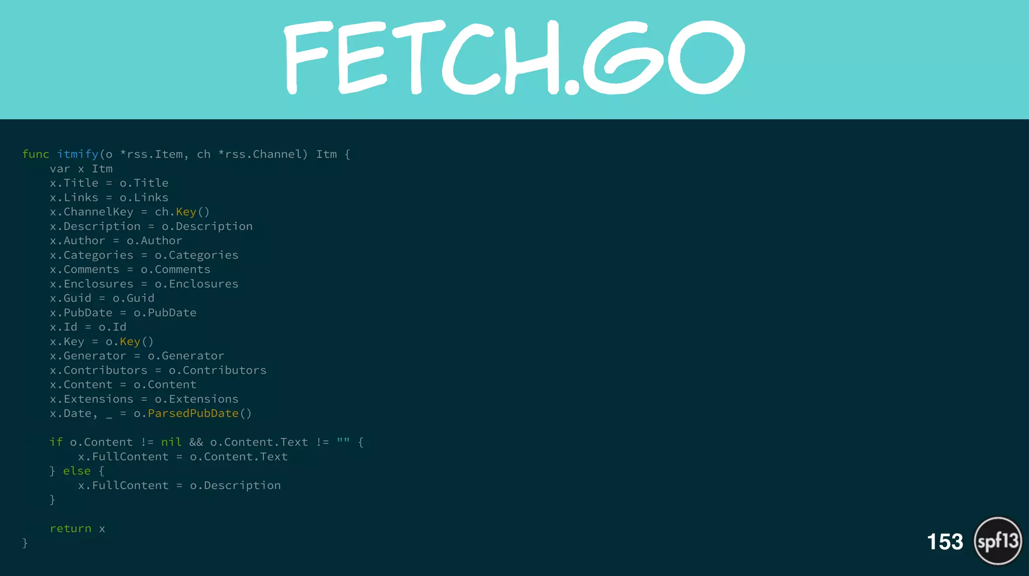 func itmify(o *rss.Item, ch *rss.Channel) Itm {
var x Itm
x.Title = o.Title
x.Links = o.Links
x.ChannelKey = ch.Key()
x.Description = o.Description
x.Author = o.Author
x.Categories = o.Categories
x.Comments = o.Comments
x.Enclosures = o.Enclosures
x.Guid = o.Guid
x.PubDate = o.PubDate
x.Id = o.Id
x.Key = o.Key()
x.Generator = o.Generator
x.Contributors = o.Contributors
x.Content = o.Content
x.Extensions = o.Extensions
x.Date, _ = o.ParsedPubDate()
!
if o.Content != nil && o.Content.Text != "" {
x.FullContent = o.Content.Text
} else {
x.FullContent = o.Description
}
!
return x
}
fetch.go
153
 