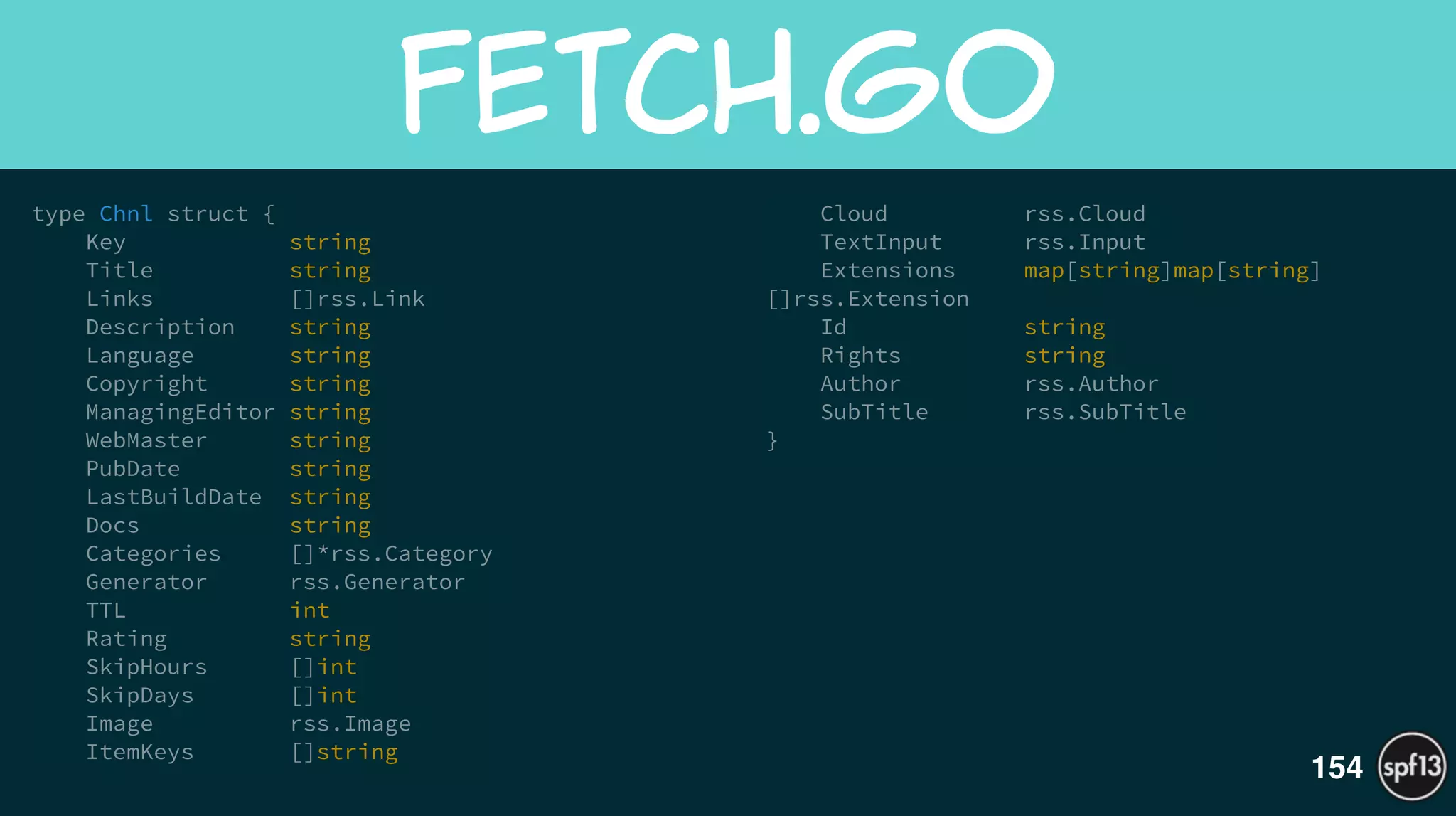 type Chnl struct {
Key string
Title string
Links []rss.Link
Description string
Language string
Copyright string
ManagingEditor string
WebMaster string
PubDate string
LastBuildDate string
Docs string
Categories []*rss.Category
Generator rss.Generator
TTL int
Rating string
SkipHours []int
SkipDays []int
Image rss.Image
ItemKeys []string
Cloud rss.Cloud
TextInput rss.Input
Extensions map[string]map[string]
[]rss.Extension
Id string
Rights string
Author rss.Author
SubTitle rss.SubTitle
}
fetch.go
154
 