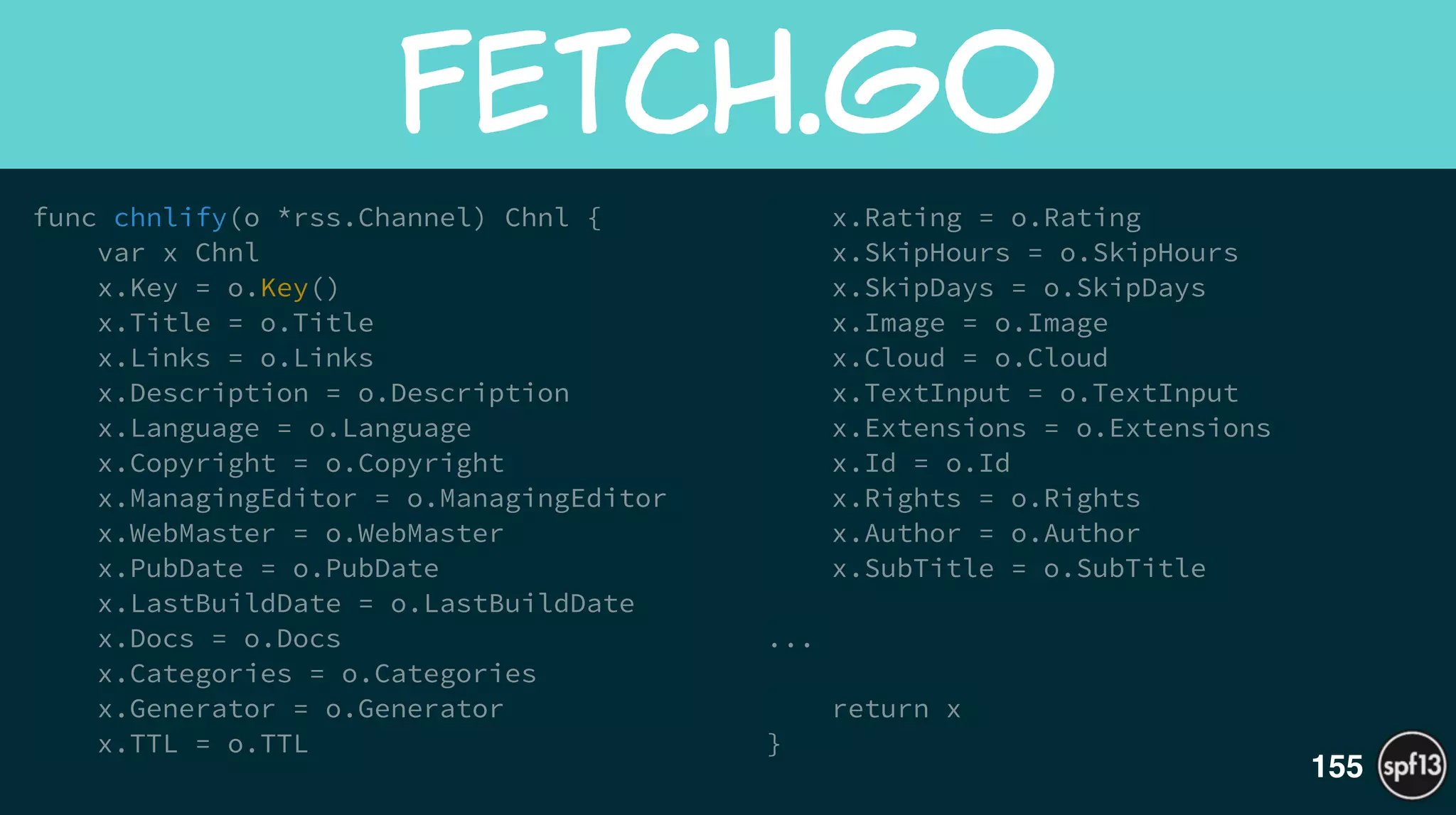 func chnlify(o *rss.Channel) Chnl {
var x Chnl
x.Key = o.Key()
x.Title = o.Title
x.Links = o.Links
x.Description = o.Description
x.Language = o.Language
x.Copyright = o.Copyright
x.ManagingEditor = o.ManagingEditor
x.WebMaster = o.WebMaster
x.PubDate = o.PubDate
x.LastBuildDate = o.LastBuildDate
x.Docs = o.Docs
x.Categories = o.Categories
x.Generator = o.Generator
x.TTL = o.TTL
x.Rating = o.Rating
x.SkipHours = o.SkipHours
x.SkipDays = o.SkipDays
x.Image = o.Image
x.Cloud = o.Cloud
x.TextInput = o.TextInput
x.Extensions = o.Extensions
x.Id = o.Id
x.Rights = o.Rights
x.Author = o.Author
x.SubTitle = o.SubTitle
!
...
!
return x
}
fetch.go
155
 
