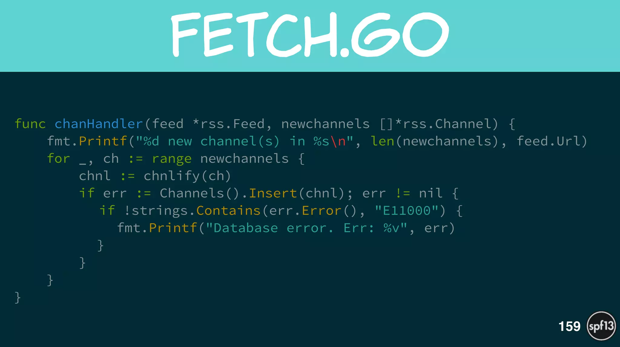 func chanHandler(feed *rss.Feed, newchannels []*rss.Channel) {
fmt.Printf("%d new channel(s) in %sn", len(newchannels), feed.Url)
for _, ch := range newchannels {
chnl := chnlify(ch)
if err := Channels().Insert(chnl); err != nil {
if !strings.Contains(err.Error(), "E11000") {
fmt.Printf("Database error. Err: %v", err)
}
}
}
}
fetch.go
159
 