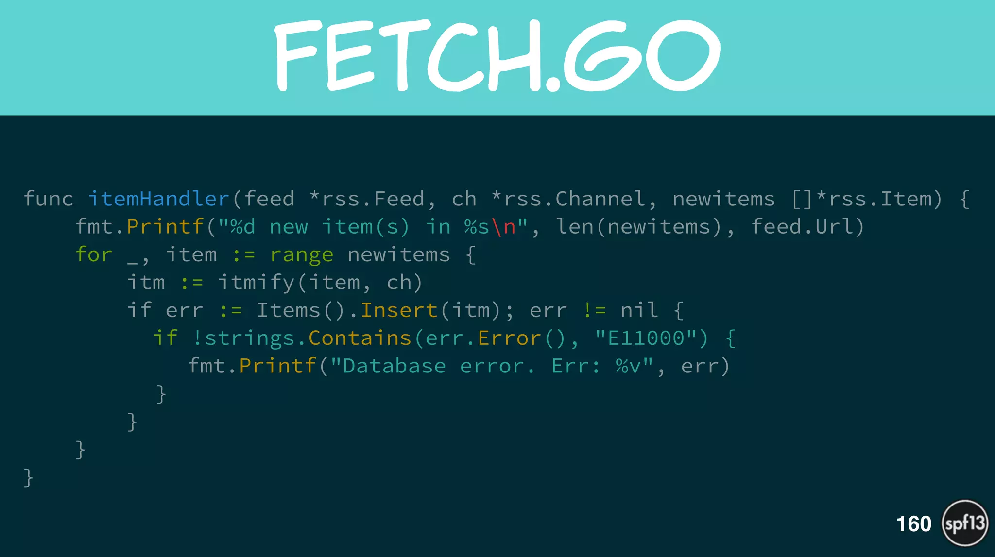 func itemHandler(feed *rss.Feed, ch *rss.Channel, newitems []*rss.Item) {
fmt.Printf("%d new item(s) in %sn", len(newitems), feed.Url)
for _, item := range newitems {
itm := itmify(item, ch)
if err := Items().Insert(itm); err != nil {
if !strings.Contains(err.Error(), "E11000") {
fmt.Printf("Database error. Err: %v", err)
}
}
}
}
fetch.go
160
 
