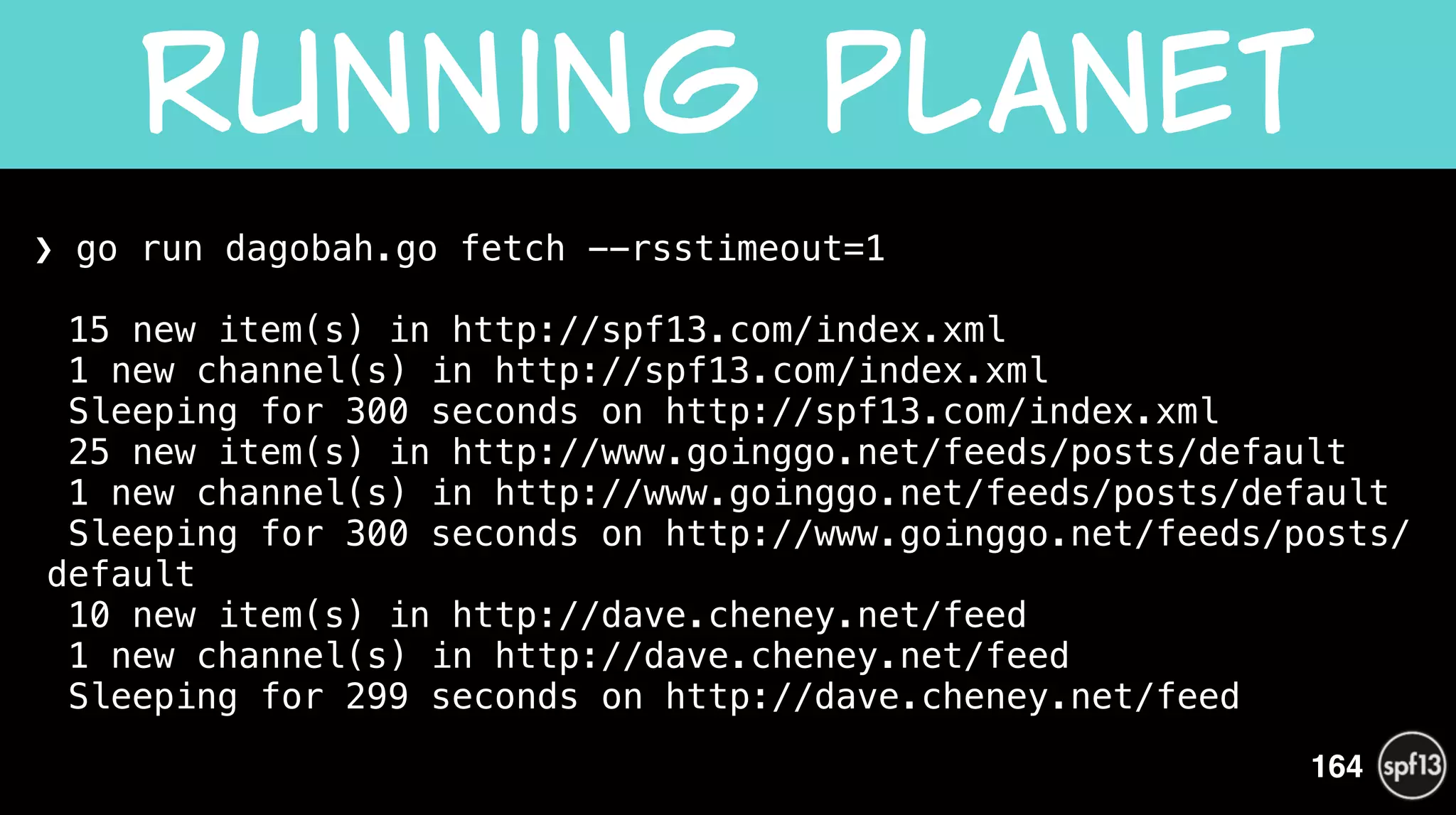 ❯ go run dagobah.go fetch --rsstimeout=1 
 
15 new item(s) in http://spf13.com/index.xml 
1 new channel(s) in http://spf13.com/index.xml 
Sleeping for 300 seconds on http://spf13.com/index.xml 
25 new item(s) in http://www.goinggo.net/feeds/posts/default 
1 new channel(s) in http://www.goinggo.net/feeds/posts/default 
Sleeping for 300 seconds on http://www.goinggo.net/feeds/posts/
default 
10 new item(s) in http://dave.cheney.net/feed 
1 new channel(s) in http://dave.cheney.net/feed 
Sleeping for 299 seconds on http://dave.cheney.net/feed 
Running  planet
164
 