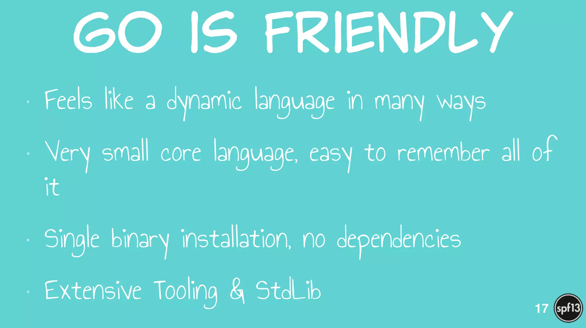 Go  is  Friendly
• Feels like a dynamic language in many ways
• Very small core language, easy to remember all of
it
• Single binary installation, no dependencies
• Extensive Tooling & StdLib 17
 