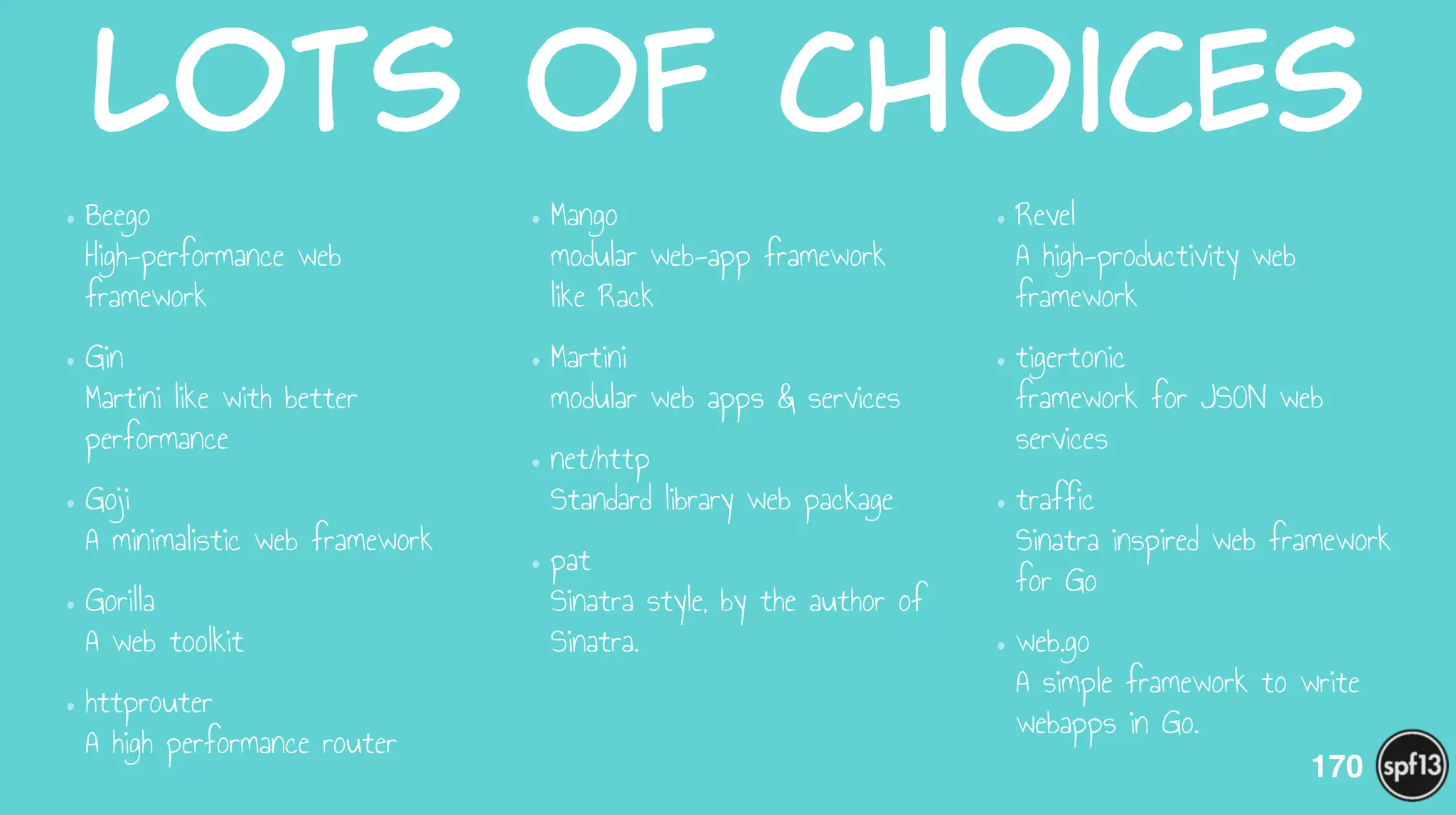 Lots  of  choices
•Beego 
High-performance web
framework
•Gin 
Martini like with better
performance
•Goji 
A minimalistic web framework
•Gorilla  
A web toolkit
•httprouter 
A high performance router
•Mango  
modular web-app framework
like Rack
•Martini  
modular web apps & services
•net/http 
Standard library web package
•pat 
Sinatra style, by the author of
Sinatra.
•Revel 
A high-productivity web
framework
•tigertonic 
framework for JSON web
services
•traffic 
Sinatra inspired web framework
for Go
•web.go 
A simple framework to write
webapps in Go.
170
 