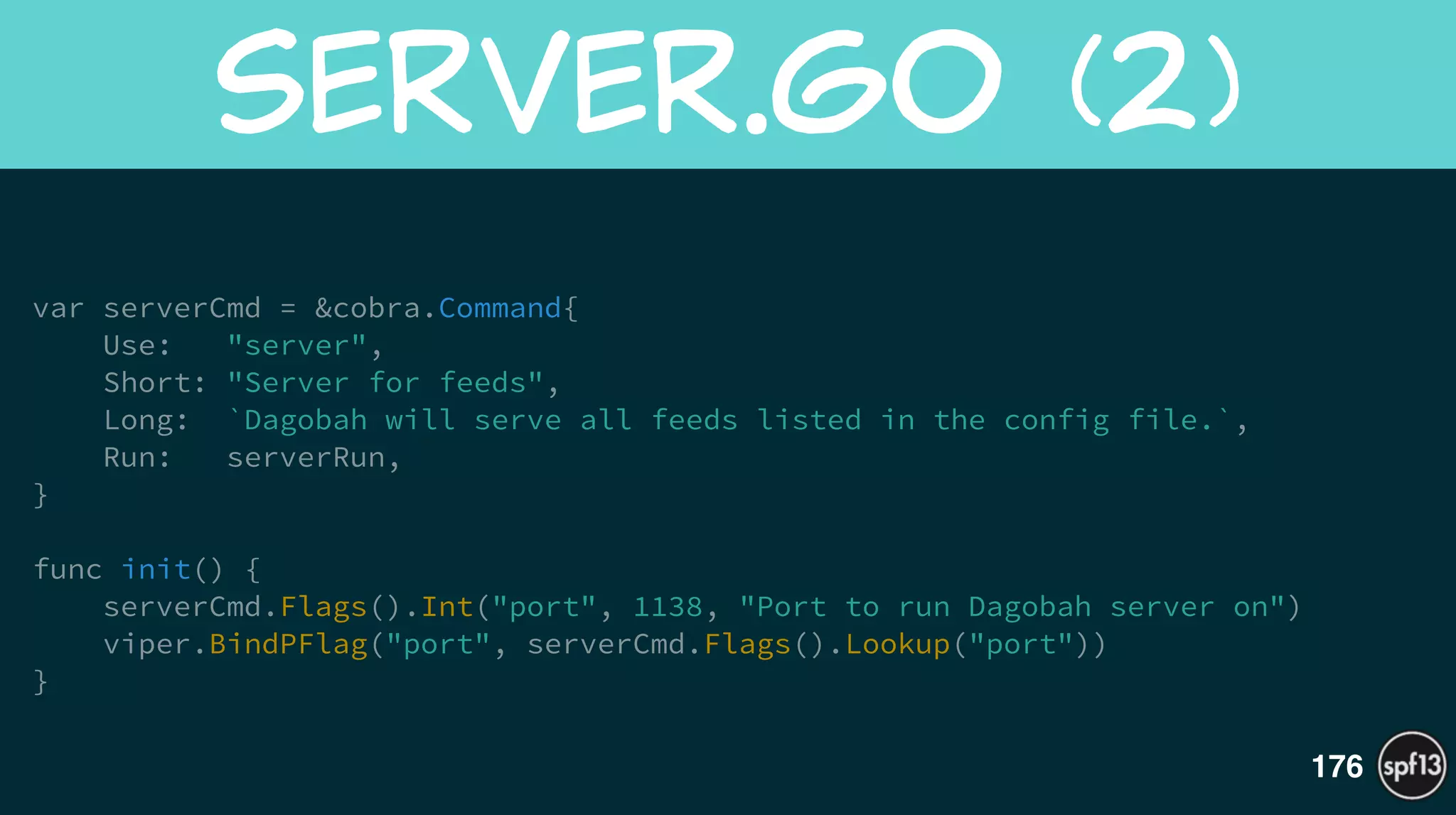 var serverCmd = &cobra.Command{
Use: "server",
Short: "Server for feeds",
Long: `Dagobah will serve all feeds listed in the config file.`,
Run: serverRun,
}
!
func init() {
serverCmd.Flags().Int("port", 1138, "Port to run Dagobah server on")
viper.BindPFlag("port", serverCmd.Flags().Lookup("port"))
}
server.go  (2)
176
 