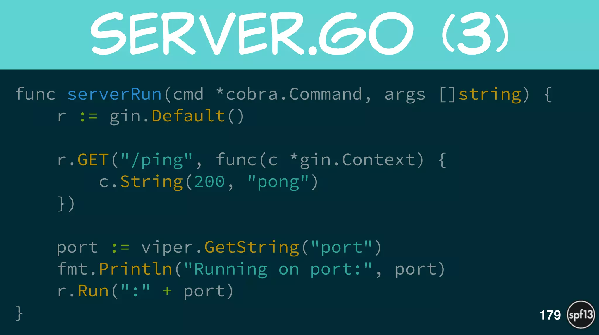 func serverRun(cmd *cobra.Command, args []string) {
r := gin.Default()
!
r.GET("/ping", func(c *gin.Context) {
c.String(200, "pong")
})
!
port := viper.GetString("port")
fmt.Println("Running on port:", port)
r.Run(":" + port)
}
server.go  (3)
179
 