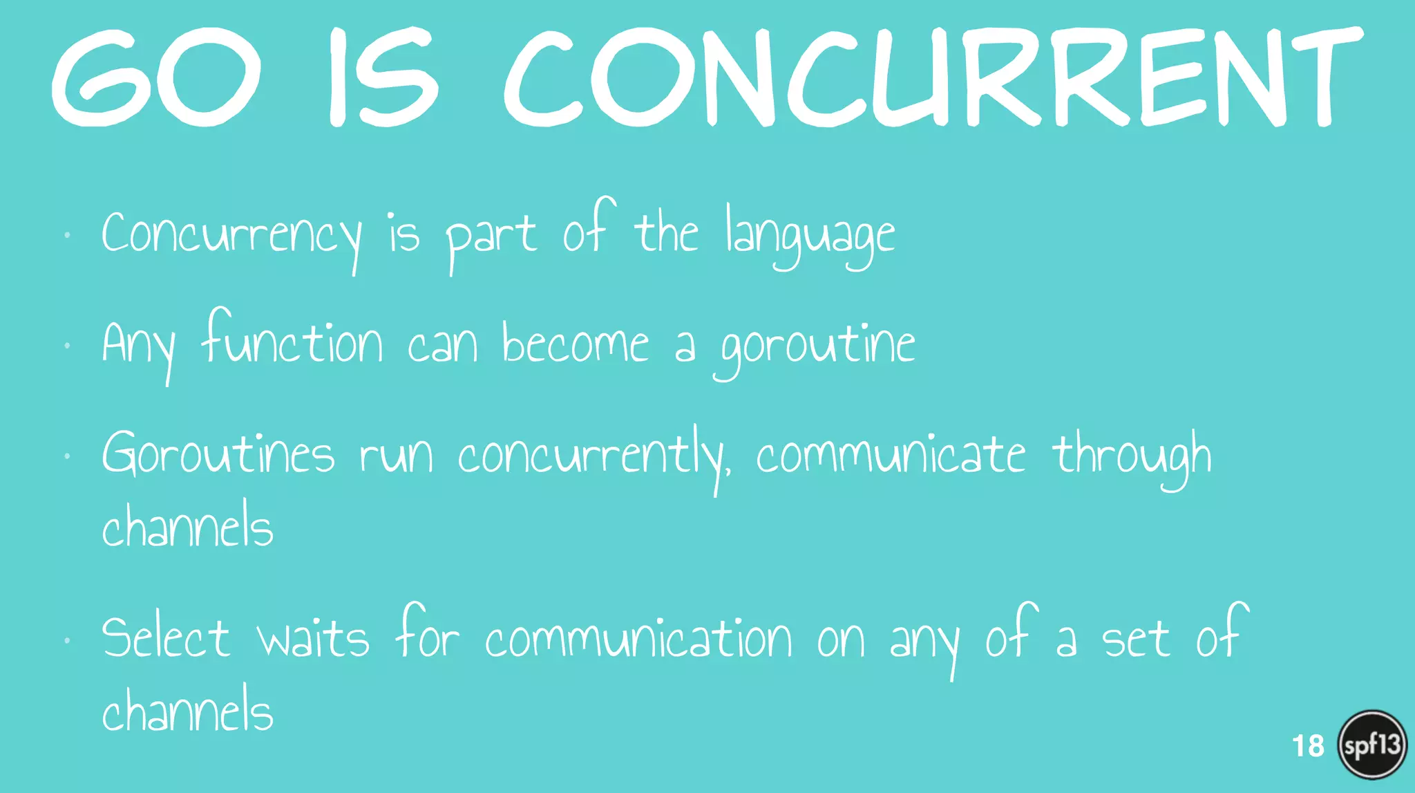Go  is  Concurrent
• Concurrency is part of the language
• Any function can become a goroutine
• Goroutines run concurrently, communicate through
channels
• Select waits for communication on any of a set of
channels 18
 