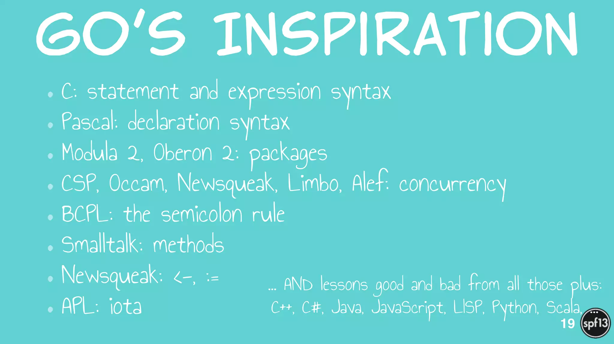 Go’s  Inspiration
•C: statement and expression syntax
•Pascal: declaration syntax
•Modula 2, Oberon 2: packages
•CSP, Occam, Newsqueak, Limbo, Alef: concurrency
•BCPL: the semicolon rule
•Smalltalk: methods
•Newsqueak: <-, :=
•APL: iota
19
… AND lessons good and bad from all those plus:
C++, C#, Java, JavaScript, LISP, Python, Scala, ...
 