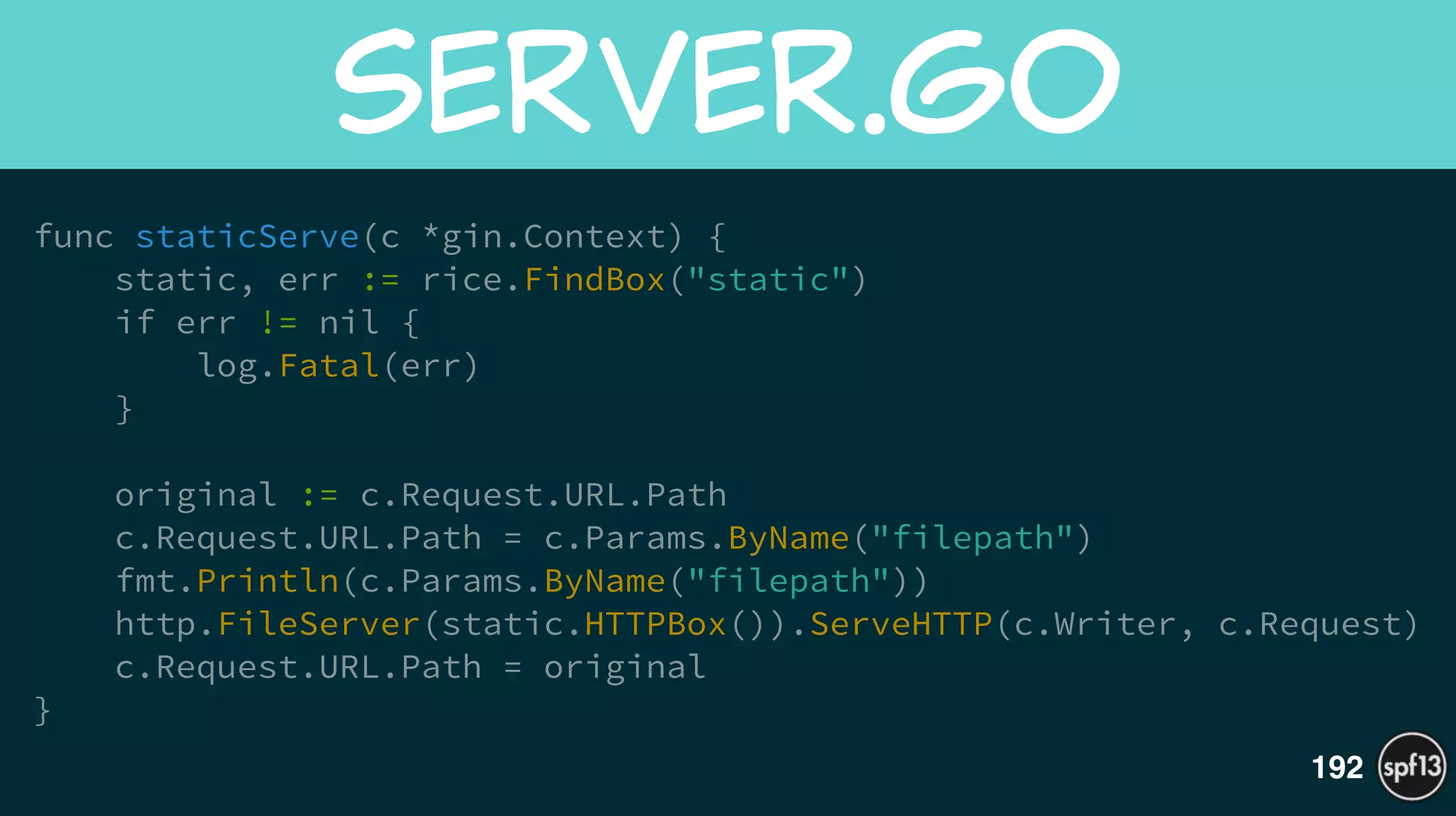 func staticServe(c *gin.Context) {
static, err := rice.FindBox("static")
if err != nil {
log.Fatal(err)
}
!
original := c.Request.URL.Path
c.Request.URL.Path = c.Params.ByName("filepath")
fmt.Println(c.Params.ByName("filepath"))
http.FileServer(static.HTTPBox()).ServeHTTP(c.Writer, c.Request)
c.Request.URL.Path = original
}
server.go
192
 