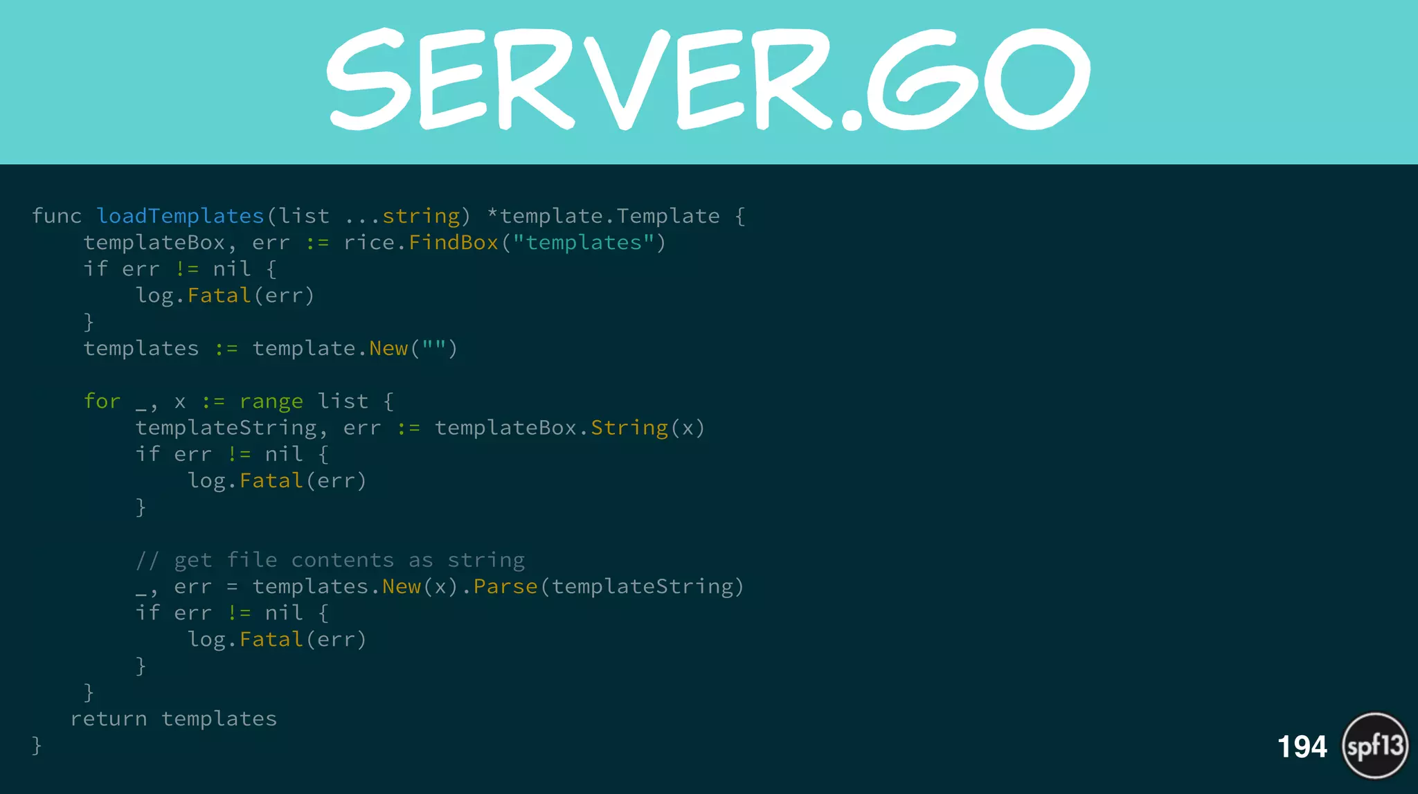 func loadTemplates(list ...string) *template.Template {
templateBox, err := rice.FindBox("templates")
if err != nil {
log.Fatal(err)
}
templates := template.New("")
!
for _, x := range list {
templateString, err := templateBox.String(x)
if err != nil {
log.Fatal(err)
}
!
// get file contents as string
_, err = templates.New(x).Parse(templateString)
if err != nil {
log.Fatal(err)
}
}
return templates
}
server.go
194
 