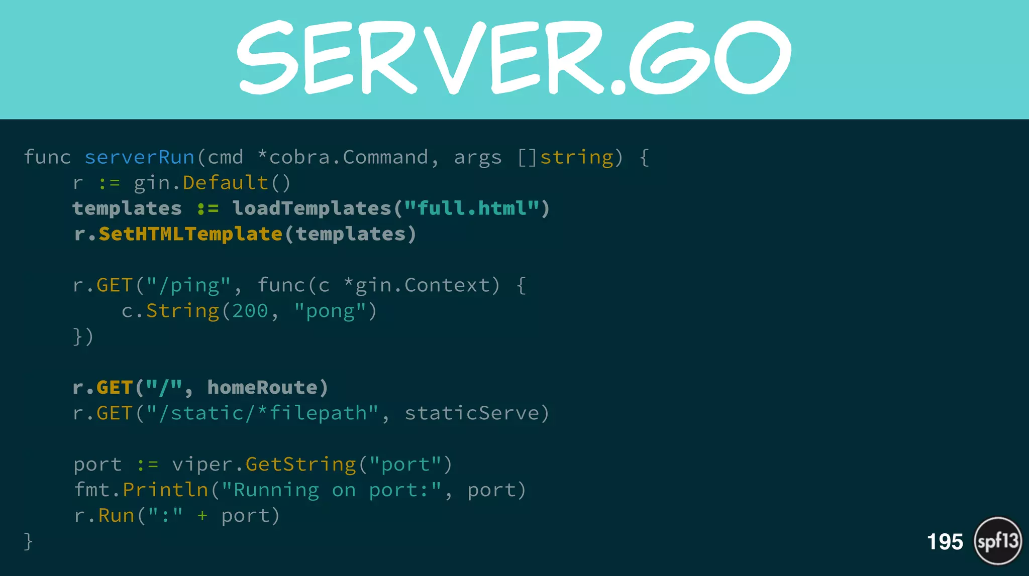 func serverRun(cmd *cobra.Command, args []string) {
r := gin.Default()
templates := loadTemplates("full.html")
r.SetHTMLTemplate(templates)
!
r.GET("/ping", func(c *gin.Context) {
c.String(200, "pong")
})
!
r.GET("/", homeRoute)
r.GET("/static/*filepath", staticServe) 
!
port := viper.GetString("port")
fmt.Println("Running on port:", port)
r.Run(":" + port)
}
server.go
195
 