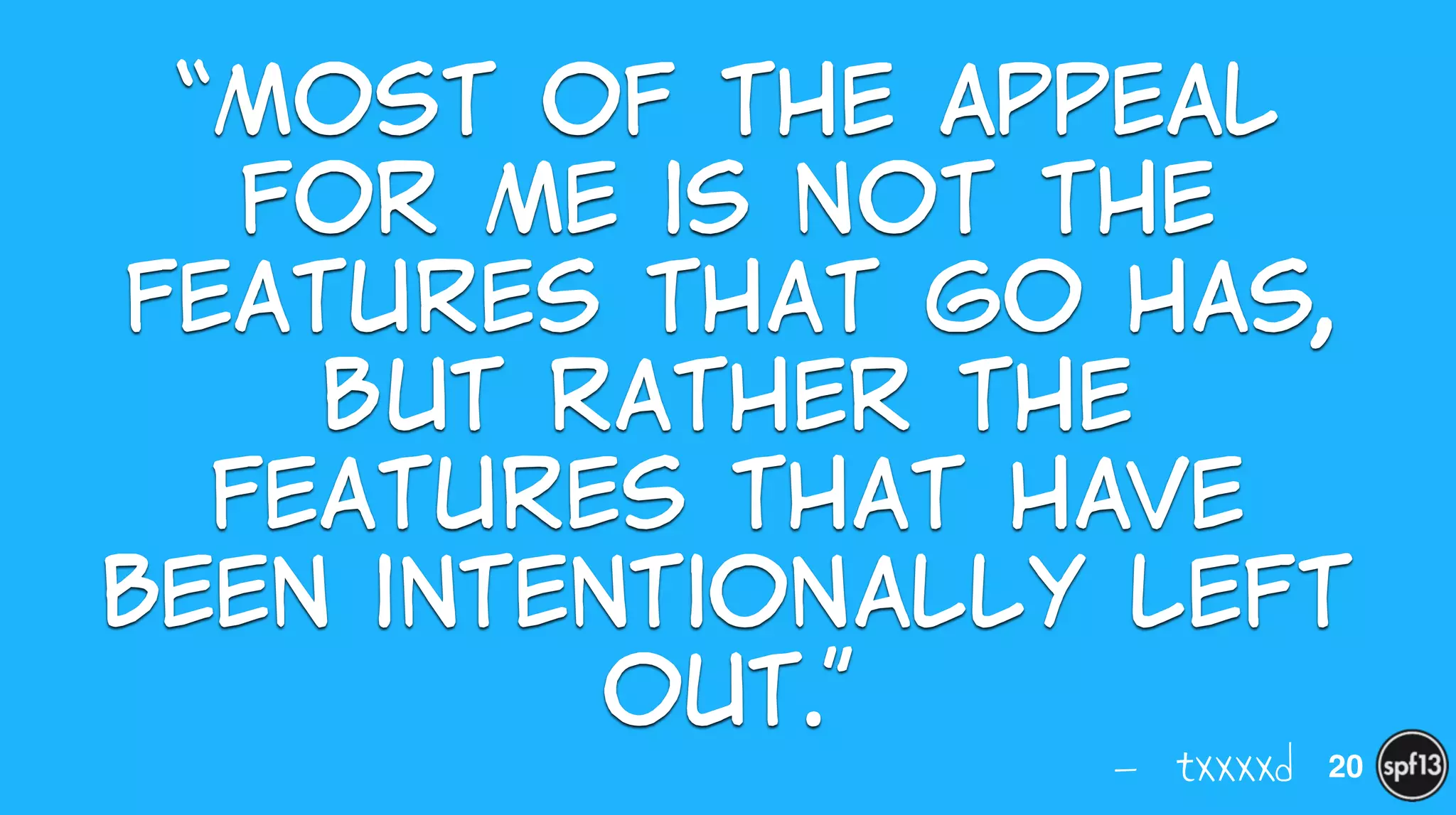 — txxxxd
“Most  of  the  appeal  
for  me  is  not  the  
features  that  Go  has,  
but  rather  the  
features  that  have  
been  intentionally  left  
out.”
20
 