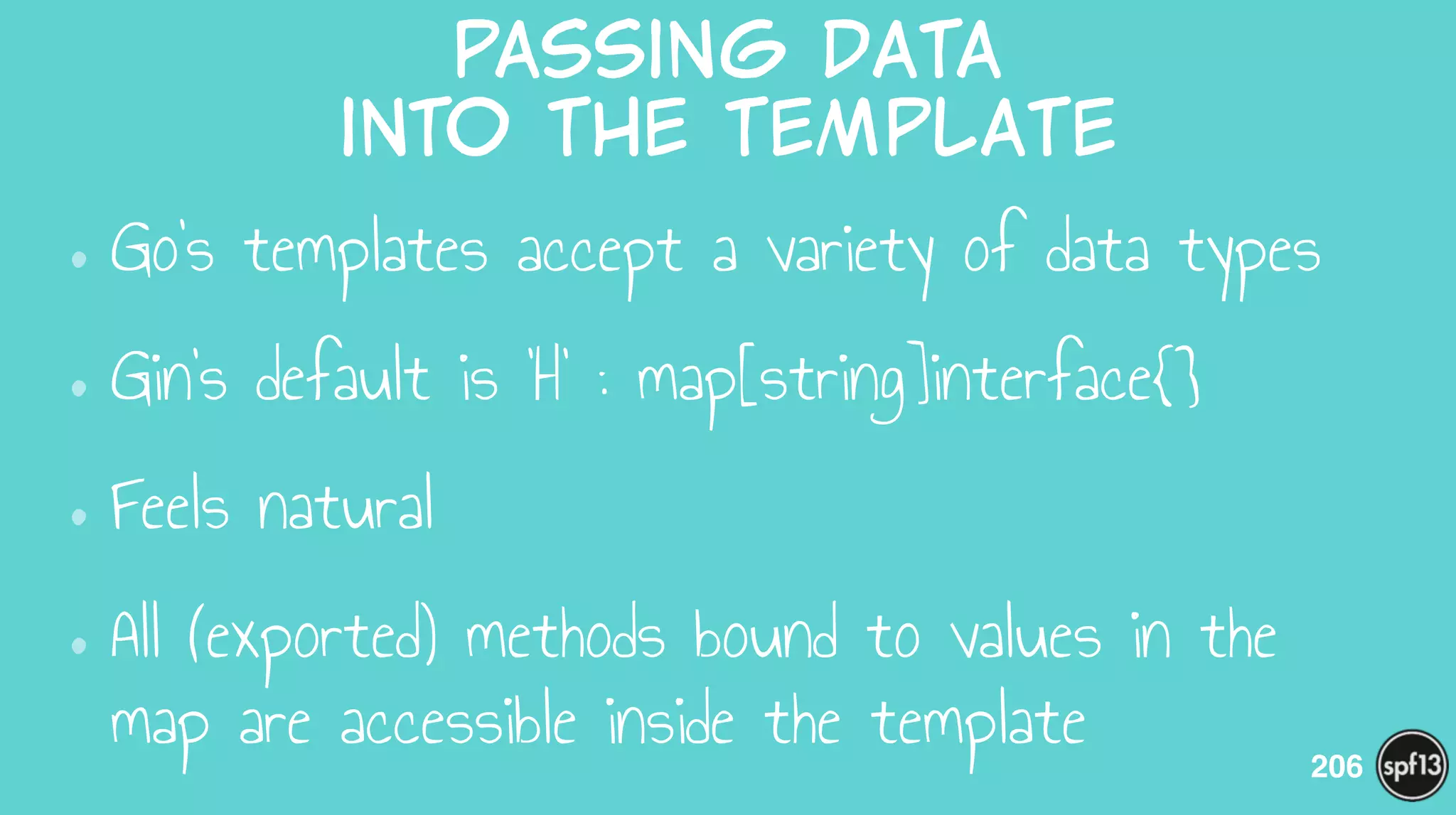 passing  data    
into  the  template
•Go’s templates accept a variety of data types
•Gin’s default is ‘H’ : map[string]interface{}
•Feels natural
•All (exported) methods bound to values in the
map are accessible inside the template 206
 