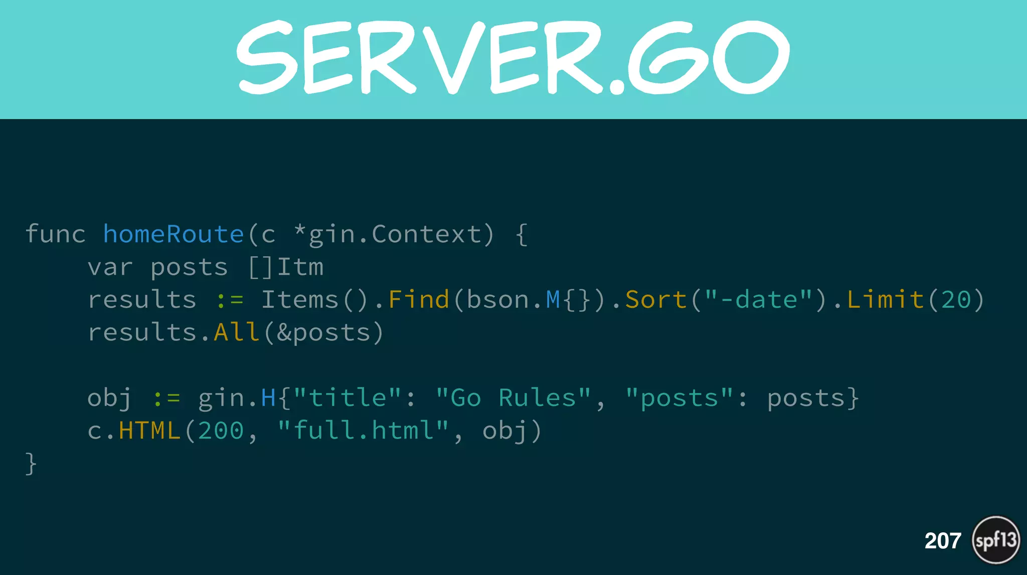func homeRoute(c *gin.Context) {
var posts []Itm
results := Items().Find(bson.M{}).Sort("-date").Limit(20)
results.All(&posts)
!
obj := gin.H{"title": "Go Rules", "posts": posts}
c.HTML(200, "full.html", obj)
}
server.go
207
 