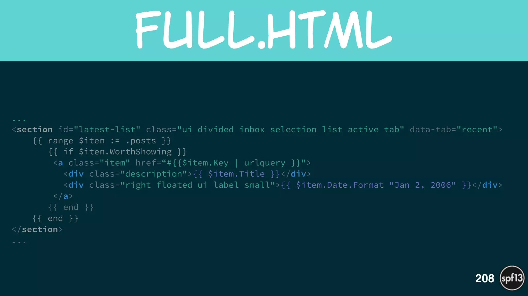 ...
<section id="latest-list" class="ui divided inbox selection list active tab" data-tab="recent">
{{ range $item := .posts }}
{{ if $item.WorthShowing }}
<a class="item" href=“#{{$item.Key | urlquery }}">
<div class="description">{{ $item.Title }}</div>
<div class="right floated ui label small">{{ $item.Date.Format "Jan 2, 2006" }}</div>
</a>
{{ end }}
{{ end }}
</section>
...
Full.html
208
 