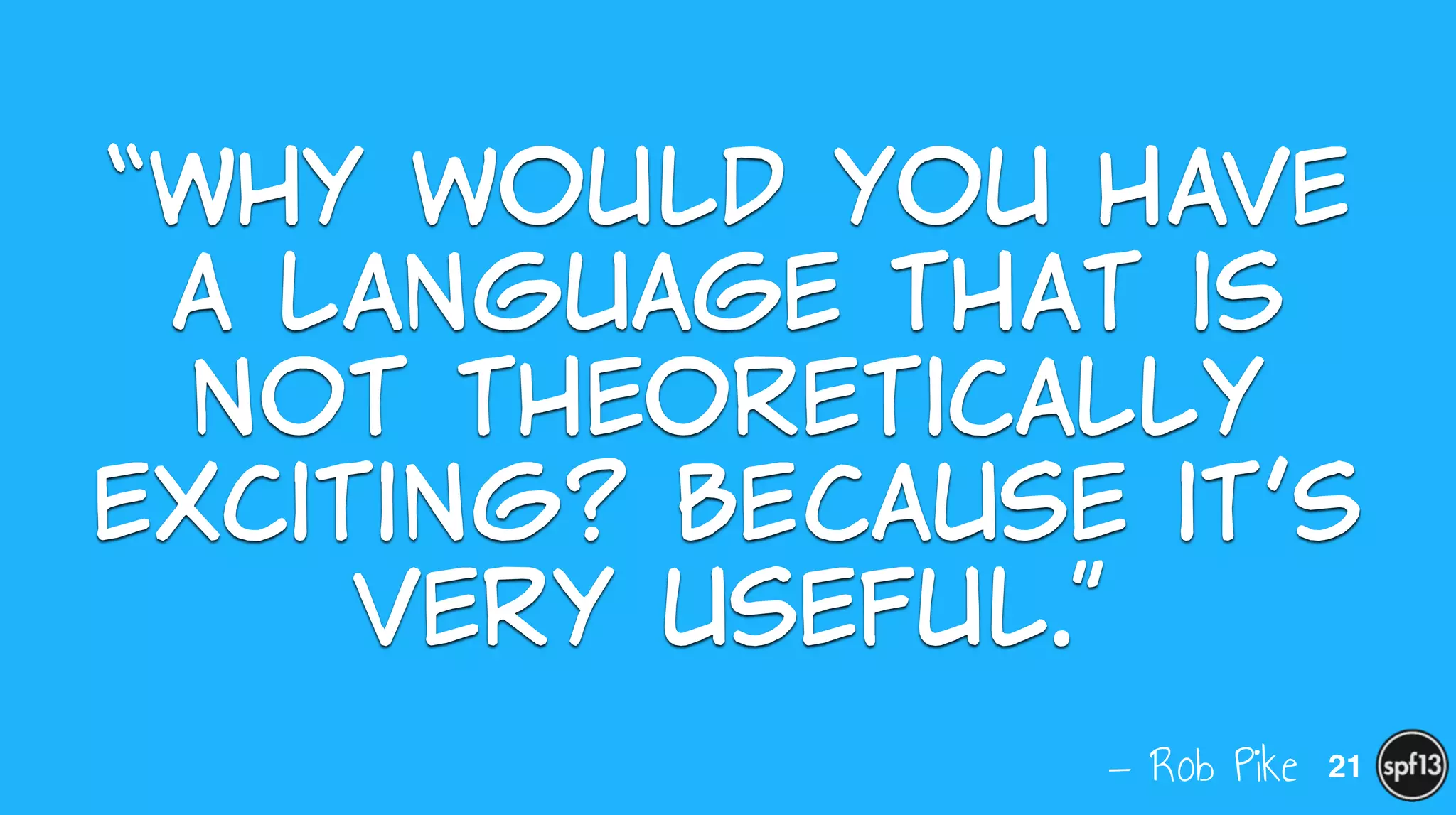 — Rob Pike
“Why  would  you  have  
a  language  that  is  
not  theoretically  
exciting?  Because  it’s  
very  useful.”
21
 