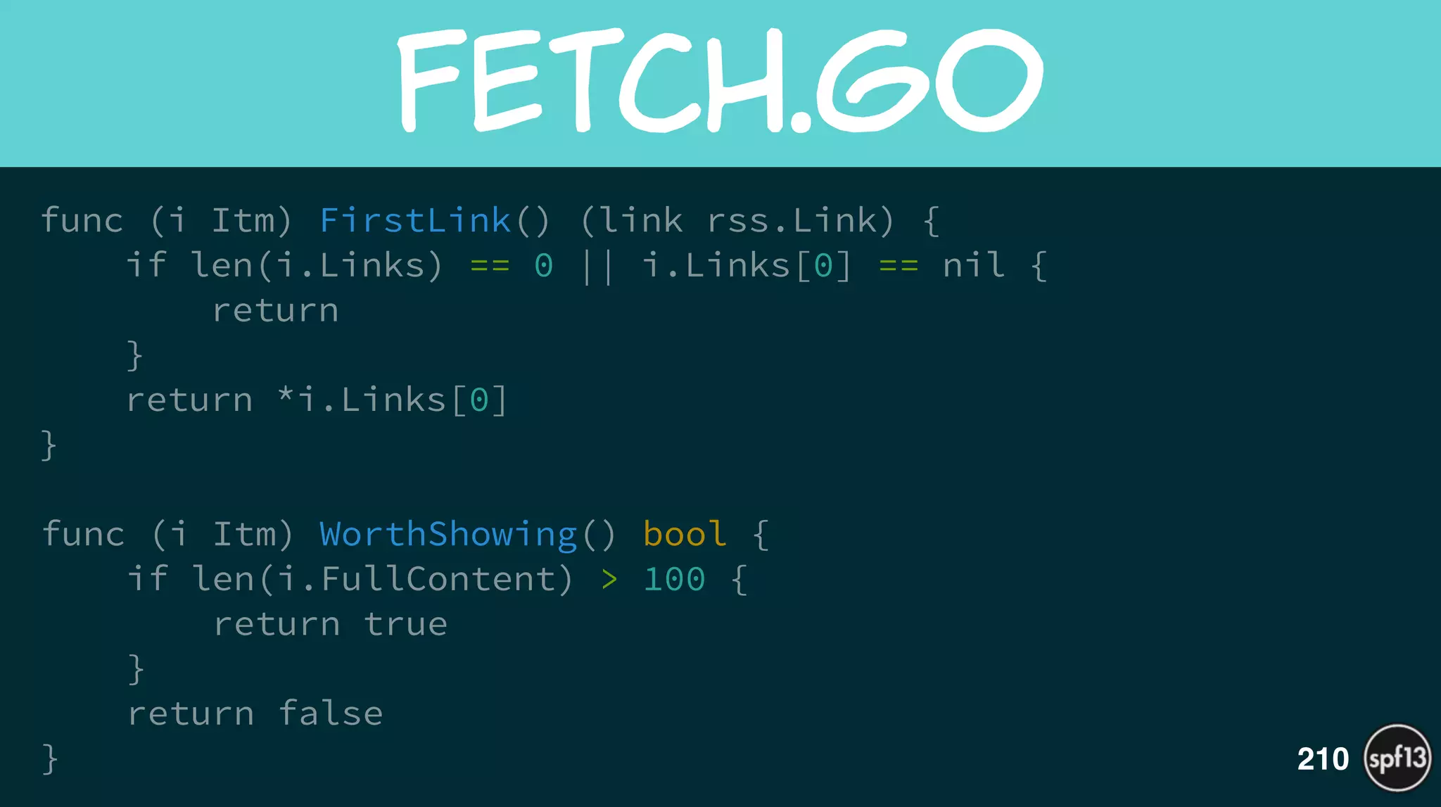 func (i Itm) FirstLink() (link rss.Link) {
if len(i.Links) == 0 || i.Links[0] == nil {
return
}
return *i.Links[0]
}
!
func (i Itm) WorthShowing() bool {
if len(i.FullContent) > 100 {
return true
}
return false
}
fetch.go
210
 
