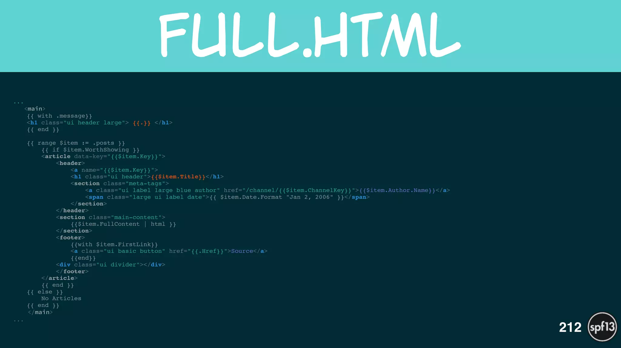 ...
<main>
{{ with .message}}!
<h1 class="ui header large"> {{.}} </h1>!
{{ end }}!
!
{{ range $item := .posts }}!
{{ if $item.WorthShowing }}!
<article data-key="{{$item.Key}}">!
<header>!
<a name="{{$item.Key}}">!
<h1 class="ui header">{{$item.Title}}</h1>!
<section class="meta-tags">!
<a class="ui label large blue author" href="/channel/{{$item.ChannelKey}}">{{$item.Author.Name}}</a>!
<span class="large ui label date">{{ $item.Date.Format "Jan 2, 2006" }}</span>!
</section>!
</header>!
<section class="main-content">!
{{$item.FullContent | html }}!
</section>!
<footer>!
{{with $item.FirstLink}}!
<a class="ui basic button" href="{{.Href}}">Source</a>!
{{end}}!
<div class="ui divider"></div>!
</footer>!
</article>!
{{ end }}!
{{ else }}!
No Articles!
{{ end }}!
</main>
...
full.html
212
 