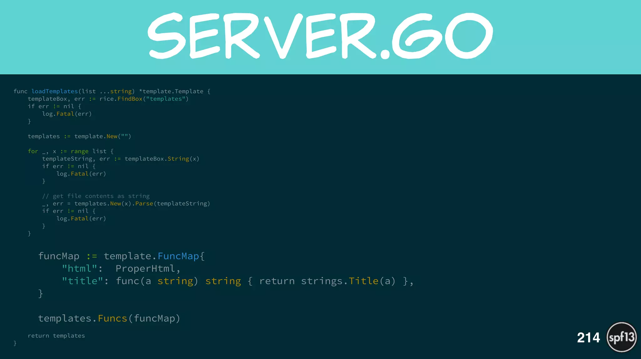 func loadTemplates(list ...string) *template.Template {
templateBox, err := rice.FindBox("templates")
if err != nil {
log.Fatal(err)
}
!
templates := template.New("")
!
for _, x := range list {
templateString, err := templateBox.String(x)
if err != nil {
log.Fatal(err)
}
!
// get file contents as string
_, err = templates.New(x).Parse(templateString)
if err != nil {
log.Fatal(err)
}
}
!
funcMap := template.FuncMap{
"html": ProperHtml,
"title": func(a string) string { return strings.Title(a) },
}
!
templates.Funcs(funcMap)
!
return templates
}
server.go
214
 