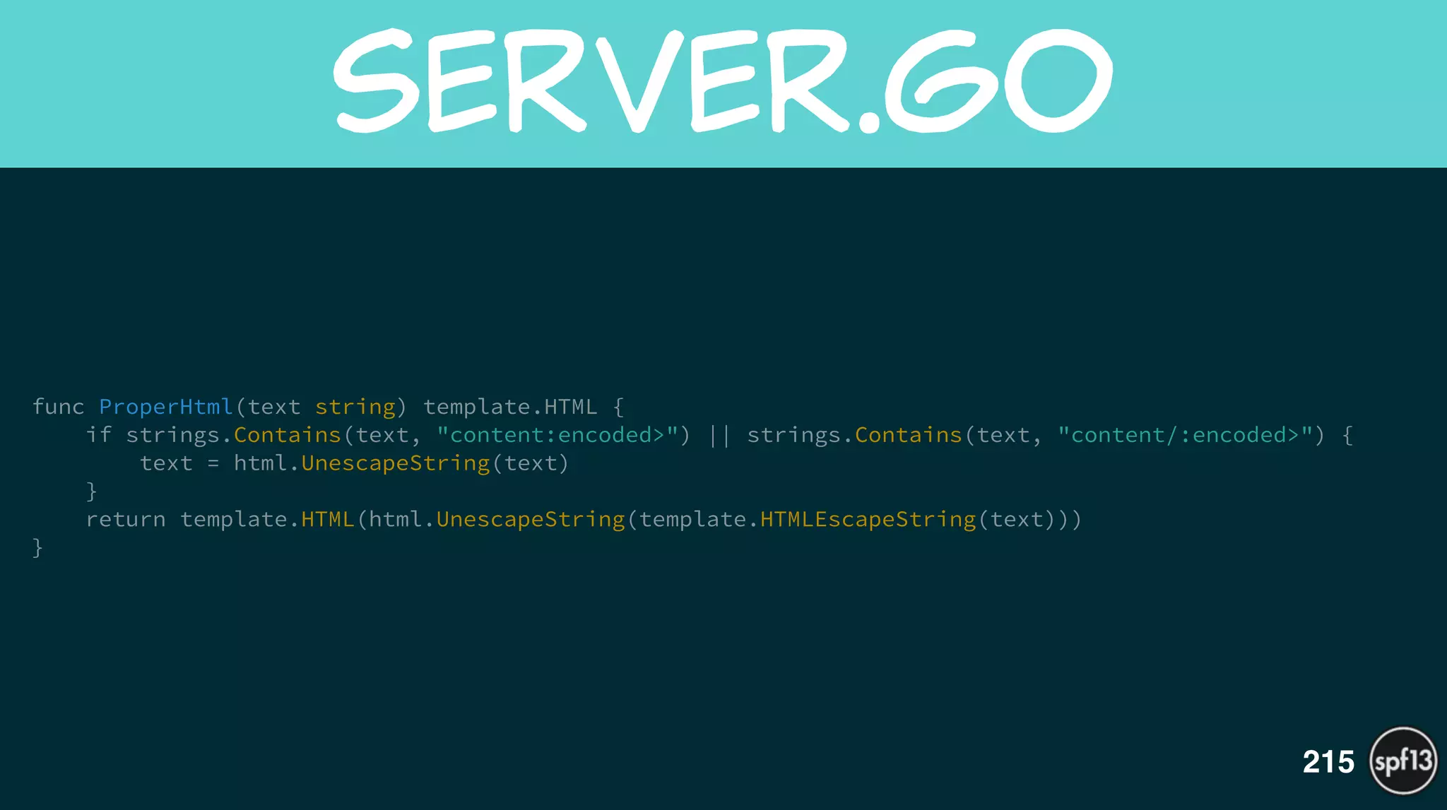 func ProperHtml(text string) template.HTML {
if strings.Contains(text, "content:encoded>") || strings.Contains(text, "content/:encoded>") {
text = html.UnescapeString(text)
}
return template.HTML(html.UnescapeString(template.HTMLEscapeString(text)))
}
server.go
215
 
