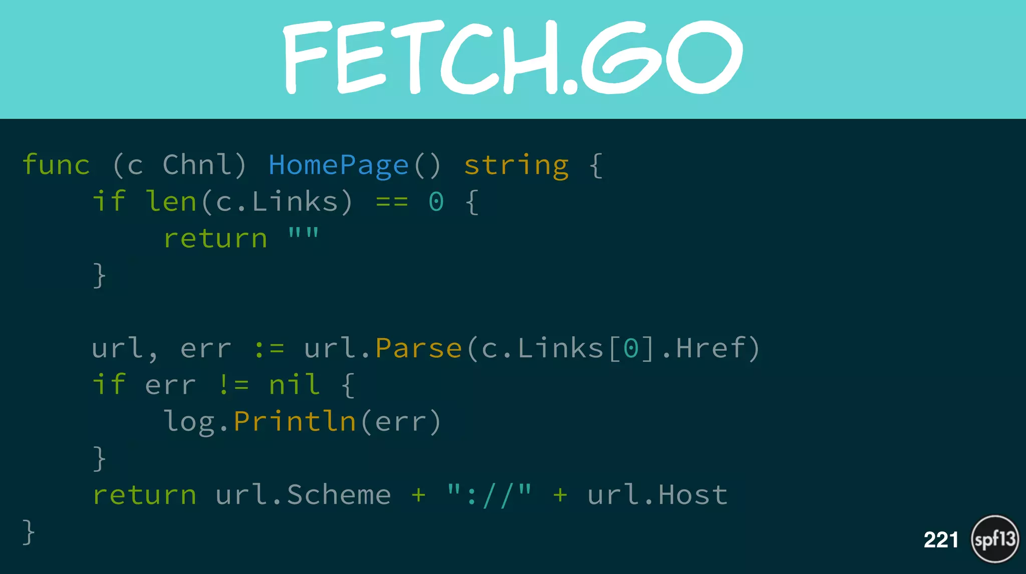 func (c Chnl) HomePage() string {
if len(c.Links) == 0 {
return ""
}
!
url, err := url.Parse(c.Links[0].Href)
if err != nil {
log.Println(err)
}
return url.Scheme + "://" + url.Host
}
fetch.go
221
 
