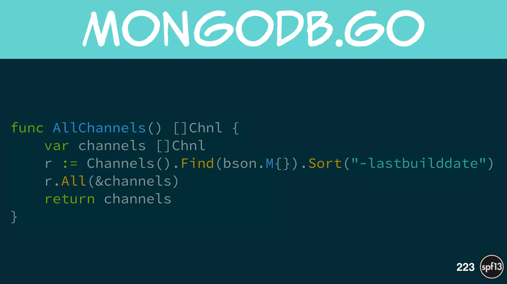 func AllChannels() []Chnl {
var channels []Chnl
r := Channels().Find(bson.M{}).Sort("-lastbuilddate")
r.All(&channels)
return channels
}
MongoDB.go
223
 