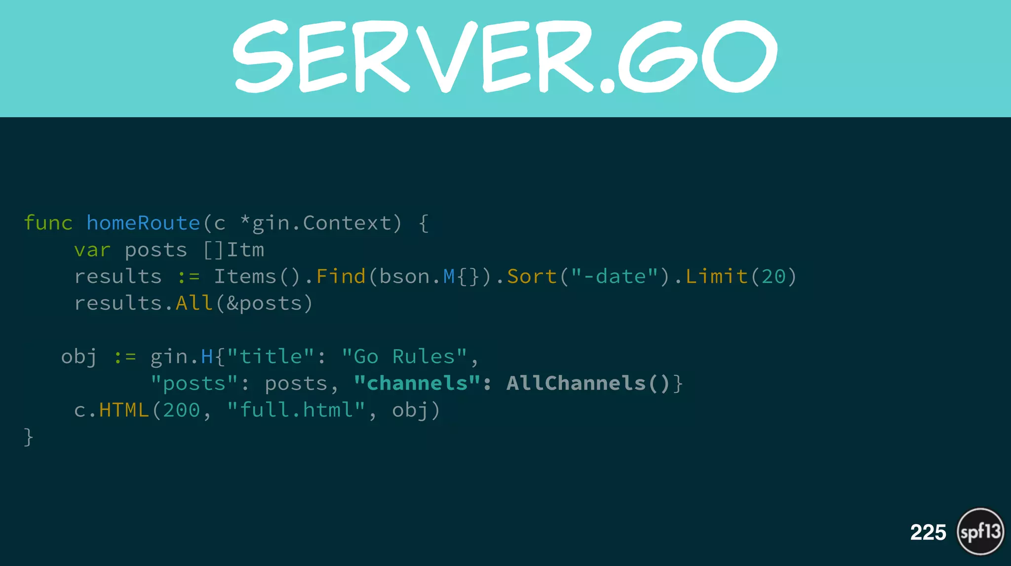 func homeRoute(c *gin.Context) {
var posts []Itm
results := Items().Find(bson.M{}).Sort("-date").Limit(20)
results.All(&posts)
!
obj := gin.H{"title": "Go Rules",  
"posts": posts, "channels": AllChannels()}
c.HTML(200, "full.html", obj)
}
server.go
225
 