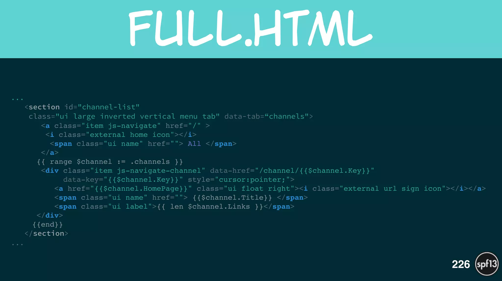 ...
<section id="channel-list"  
class="ui large inverted vertical menu tab" data-tab=“channels">
<a class="item js-navigate" href="/" >!
<i class="external home icon"></i>!
<span class="ui name" href=""> All </span>!
</a>!
{{ range $channel := .channels }}!
<div class="item js-navigate-channel" data-href="/channel/{{$channel.Key}}"  
data-key="{{$channel.Key}}" style="cursor:pointer;">!
<a href="{{$channel.HomePage}}" class="ui float right"><i class="external url sign icon"></i></a>!
<span class="ui name" href=""> {{$channel.Title}} </span>!
<span class="ui label">{{ len $channel.Links }}</span>!
</div>!
{{end}}!
</section>
...
full.html
226
 