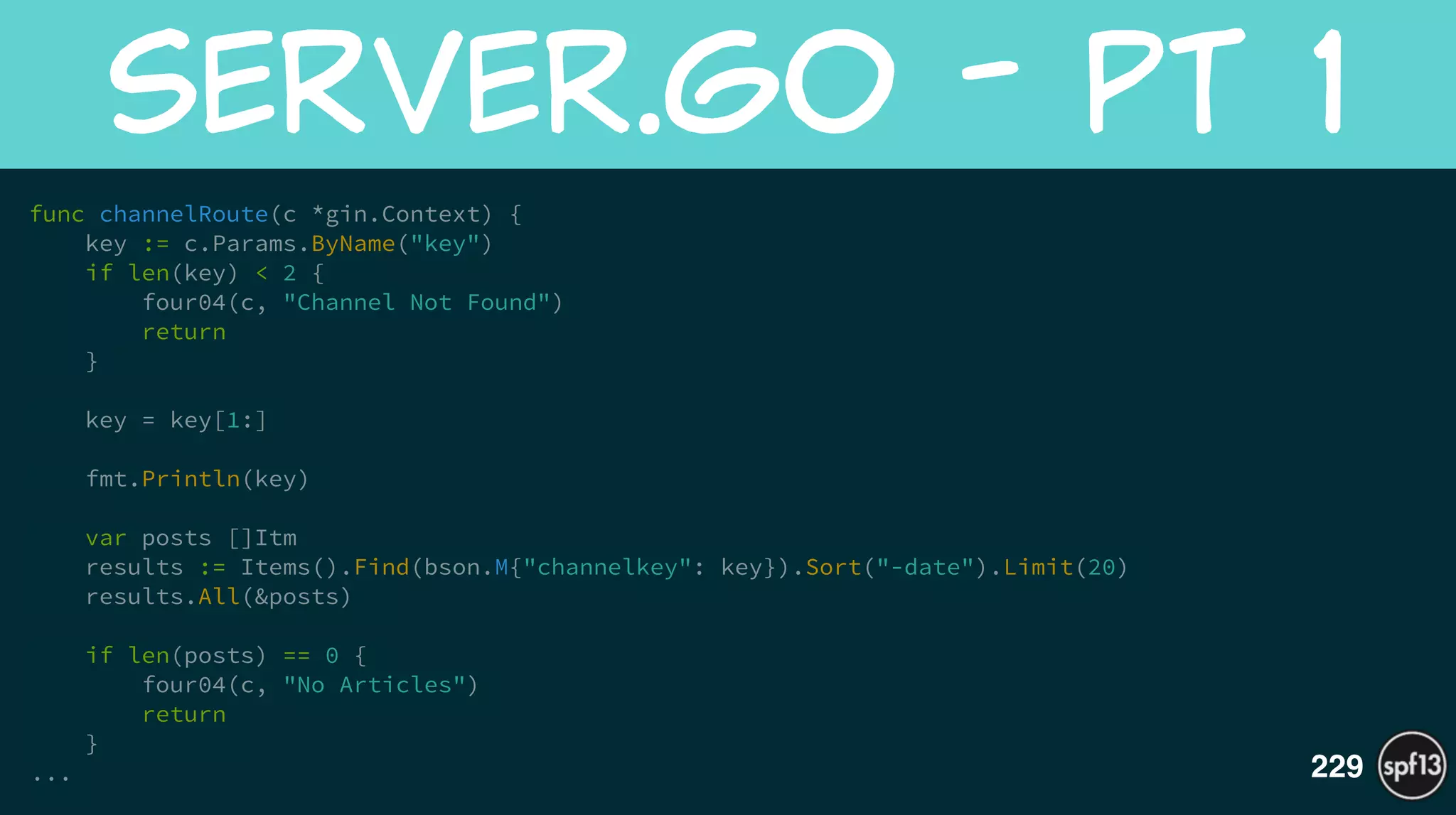 func channelRoute(c *gin.Context) {
key := c.Params.ByName("key")
if len(key) < 2 {
four04(c, "Channel Not Found")
return
}
!
key = key[1:]
!
fmt.Println(key)
!
var posts []Itm
results := Items().Find(bson.M{"channelkey": key}).Sort("-date").Limit(20)
results.All(&posts)
!
if len(posts) == 0 {
four04(c, "No Articles")
return
}
...
server.go  -  pt  1
229
 