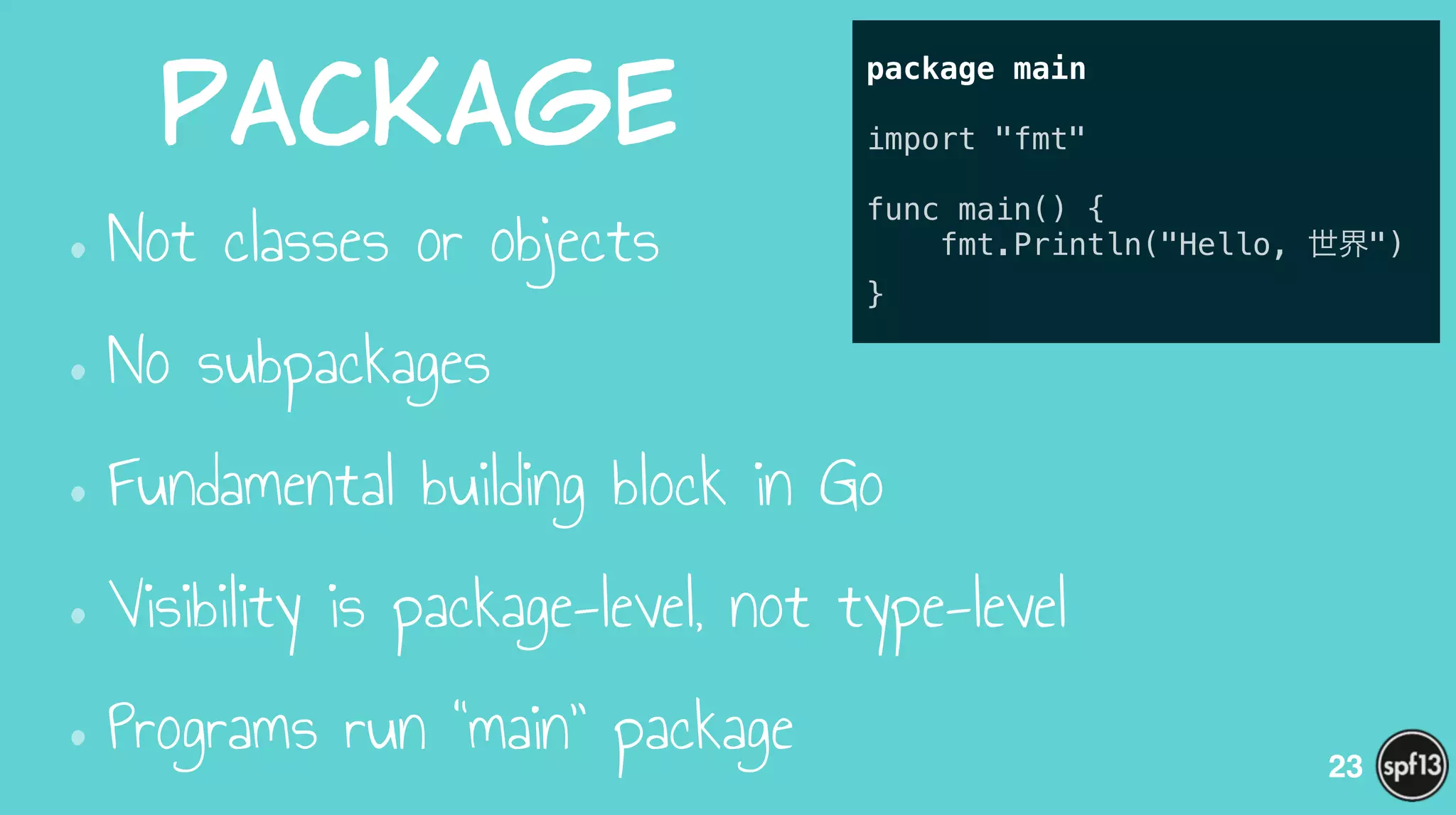 Package
•Not classes or objects
•No subpackages
•Fundamental building block in Go
•Visibility is package-level, not type-level
•Programs run “main” package 23
package main
!
import "fmt"
!
func main() {
fmt.Println("Hello, 世界")
}
 