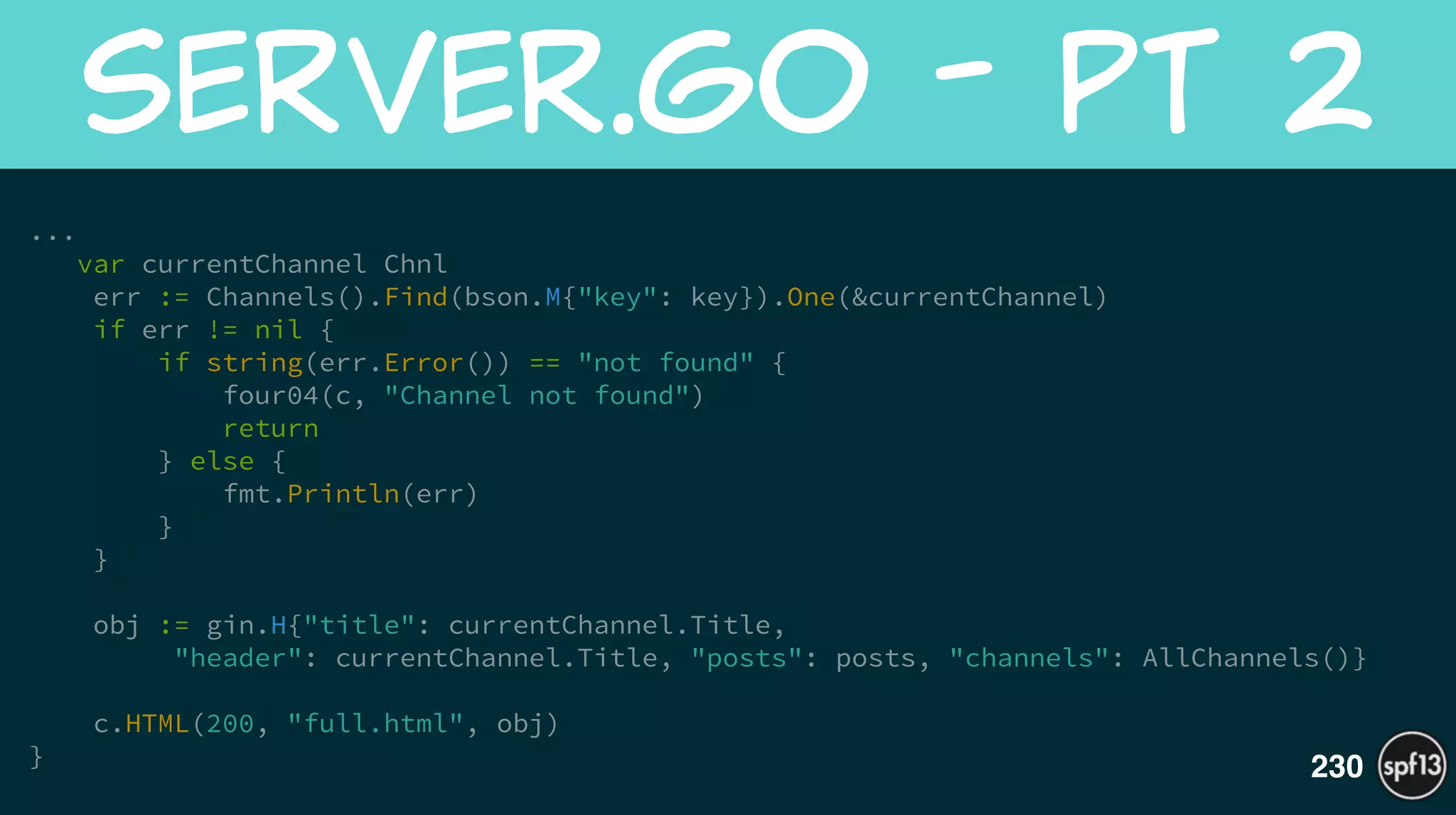 ... 
var currentChannel Chnl
err := Channels().Find(bson.M{"key": key}).One(&currentChannel)
if err != nil {
if string(err.Error()) == "not found" {
four04(c, "Channel not found")
return
} else {
fmt.Println(err)
}
}
!
obj := gin.H{"title": currentChannel.Title,
"header": currentChannel.Title, "posts": posts, "channels": AllChannels()}
!
c.HTML(200, "full.html", obj)
}
server.go  -  pt  2
230
 