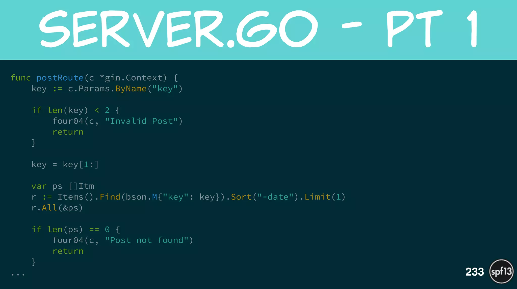 func postRoute(c *gin.Context) {
key := c.Params.ByName("key")
!
if len(key) < 2 {
four04(c, "Invalid Post")
return
}
!
key = key[1:]
!
var ps []Itm
r := Items().Find(bson.M{"key": key}).Sort("-date").Limit(1)
r.All(&ps)
!
if len(ps) == 0 {
four04(c, "Post not found")
return
}
...
server.go  -  Pt  1
233
 