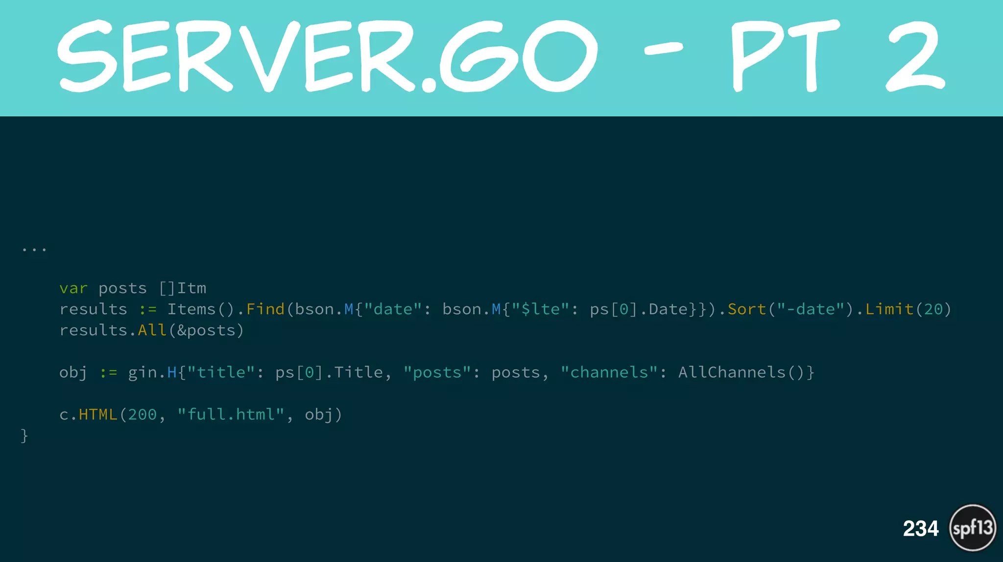 ... 
!
var posts []Itm
results := Items().Find(bson.M{"date": bson.M{"$lte": ps[0].Date}}).Sort("-date").Limit(20)
results.All(&posts)
!
obj := gin.H{"title": ps[0].Title, "posts": posts, "channels": AllChannels()}
!
c.HTML(200, "full.html", obj)
}
server.go  -  Pt  2
234
 