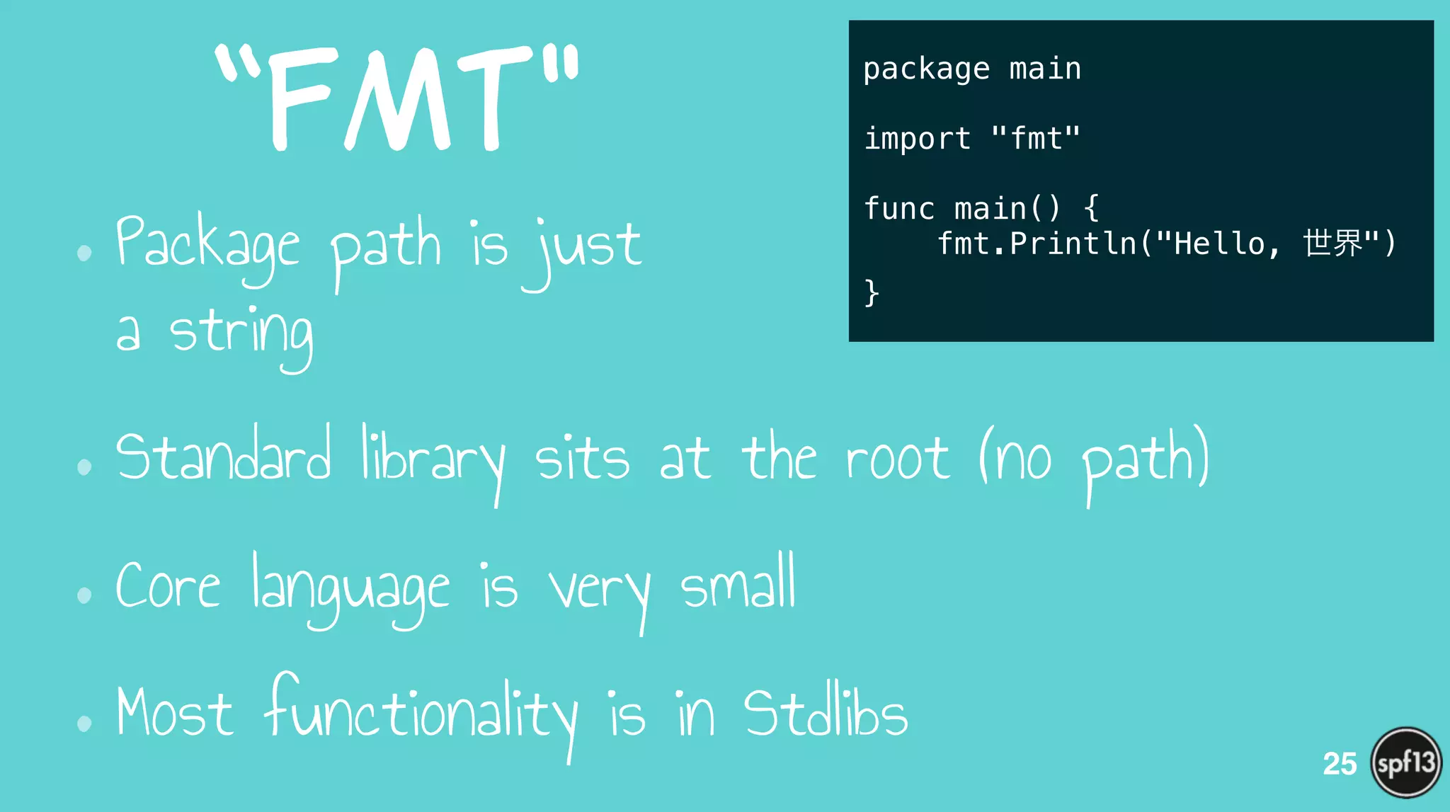 “fmt"
•Package path is just  
a string
•Standard library sits at the root (no path)
•Core language is very small
•Most functionality is in Stdlibs
25
package main
!
import "fmt"
!
func main() {
fmt.Println("Hello, 世界")
}
 
