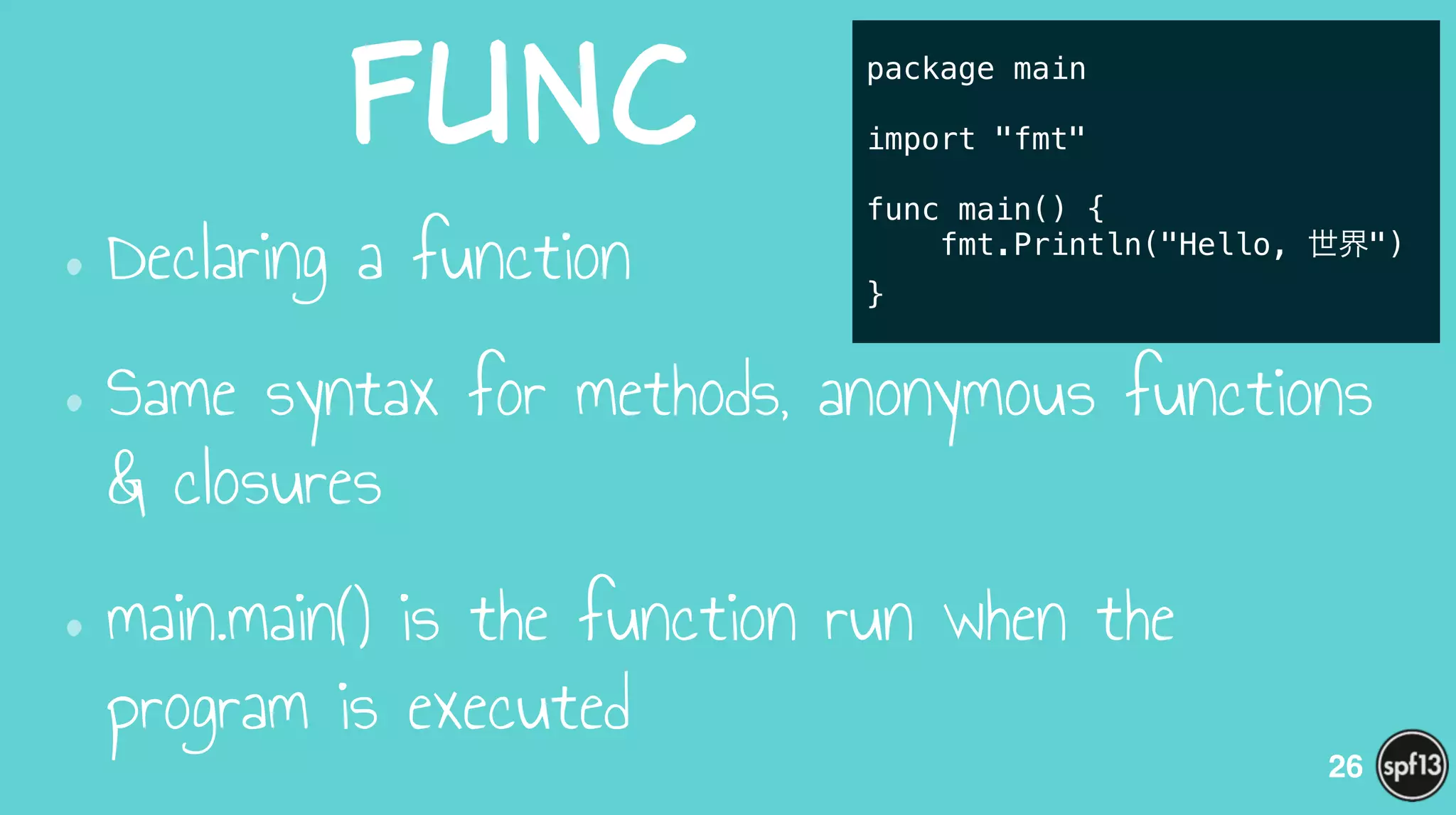 func
•Declaring a function
•Same syntax for methods, anonymous functions
& closures
•main.main() is the function run when the
program is executed
26
package main
!
import "fmt"
!
func main() {
fmt.Println("Hello, 世界")
}
 