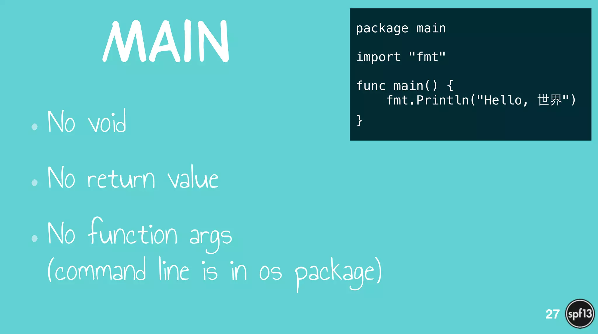 Main
•No void
•No return value
•No function args  
(command line is in os package)
27
package main
!
import "fmt"
!
func main() {
fmt.Println("Hello, 世界")
}
 