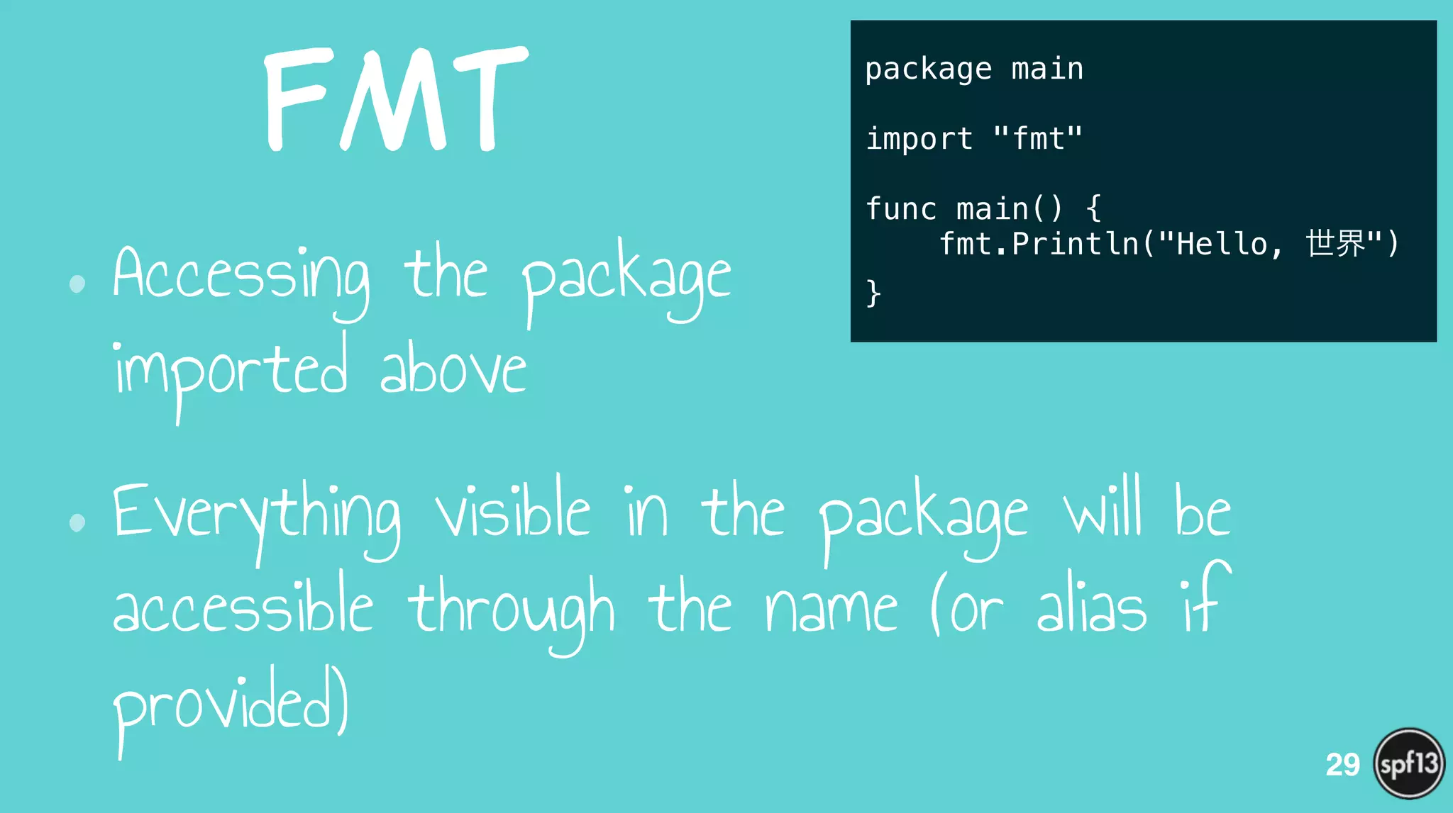 fmt
•Accessing the package  
imported above
•Everything visible in the package will be
accessible through the name (or alias if
provided)
29
package main
!
import "fmt"
!
func main() {
fmt.Println("Hello, 世界")
}
 