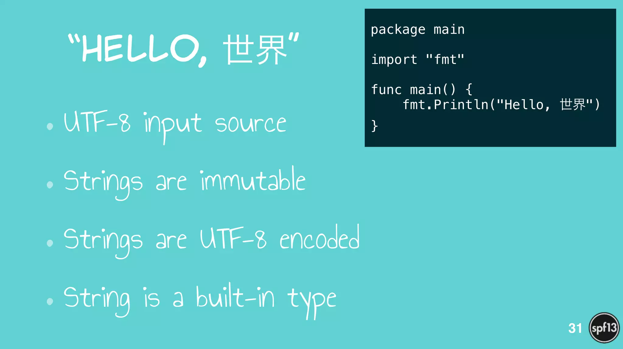 “Hello,  世界”
•UTF-8 input source
•Strings are immutable
•Strings are UTF-8 encoded
•String is a built-in type
31
package main
!
import "fmt"
!
func main() {
fmt.Println("Hello, 世界")
}
 
