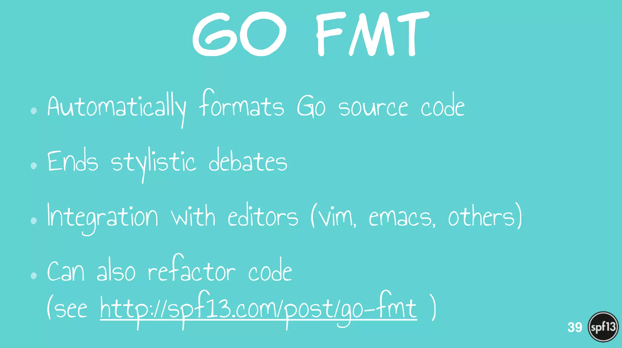 Go  Fmt
•Automatically formats Go source code
•Ends stylistic debates
•Integration with editors (vim, emacs, others)
•Can also refactor code  
(see http://spf13.com/post/go-fmt ) 39
 
