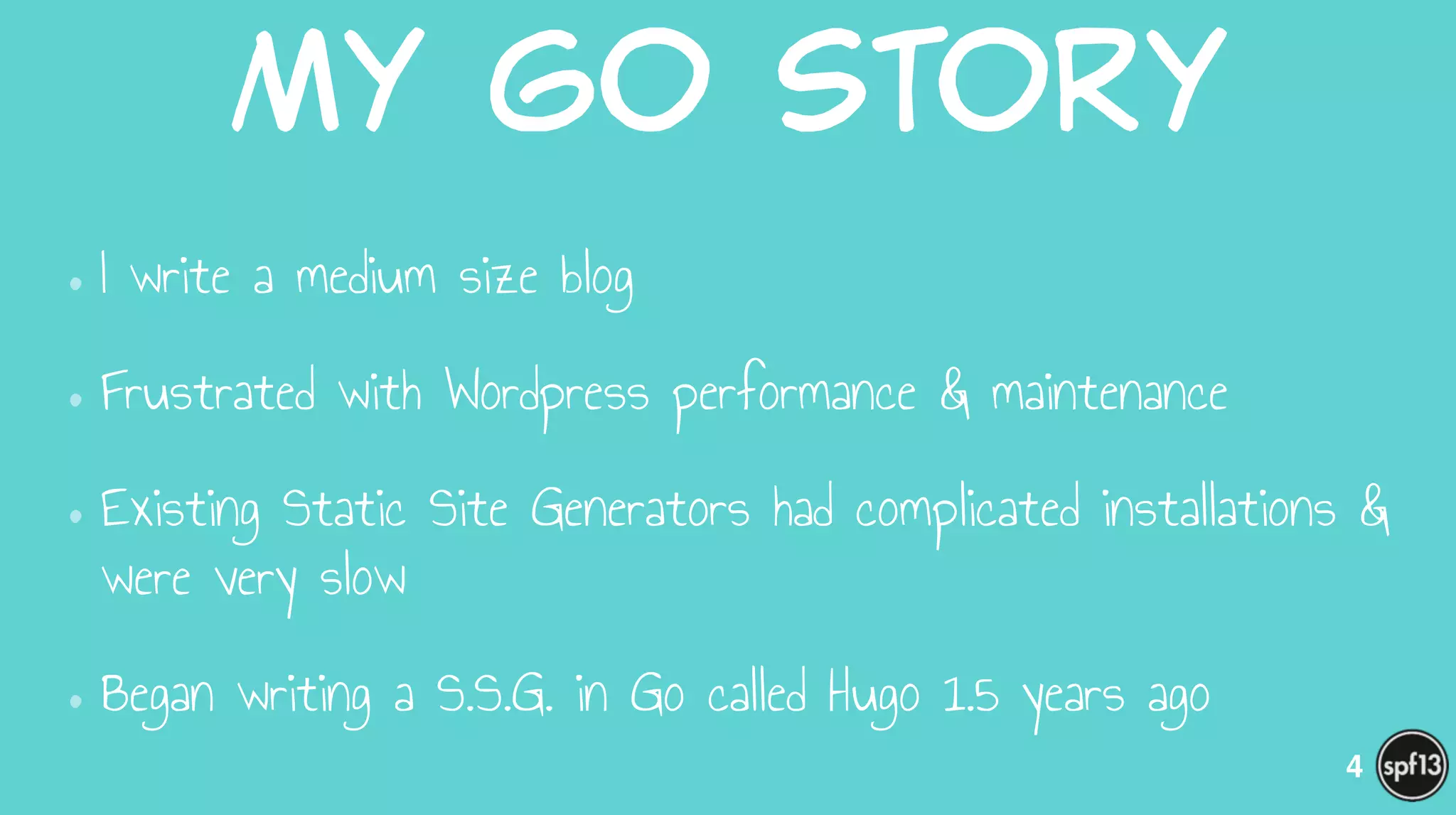 My  Go  Story
•I write a medium size blog
•Frustrated with Wordpress performance & maintenance
•Existing Static Site Generators had complicated installations &
were very slow
•Began writing a S.S.G. in Go called Hugo 1.5 years ago
4
 