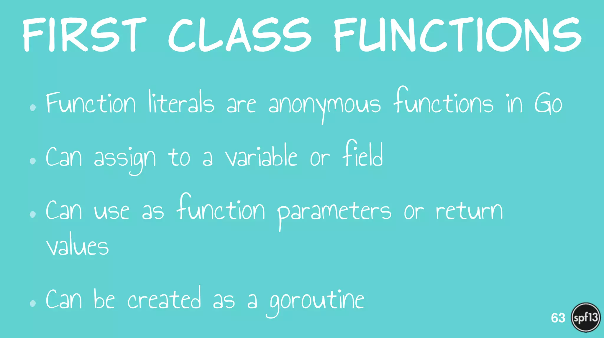 First  class  Functions
•Function literals are anonymous functions in Go
•Can assign to a variable or field
•Can use as function parameters or return
values
•Can be created as a goroutine 63
 