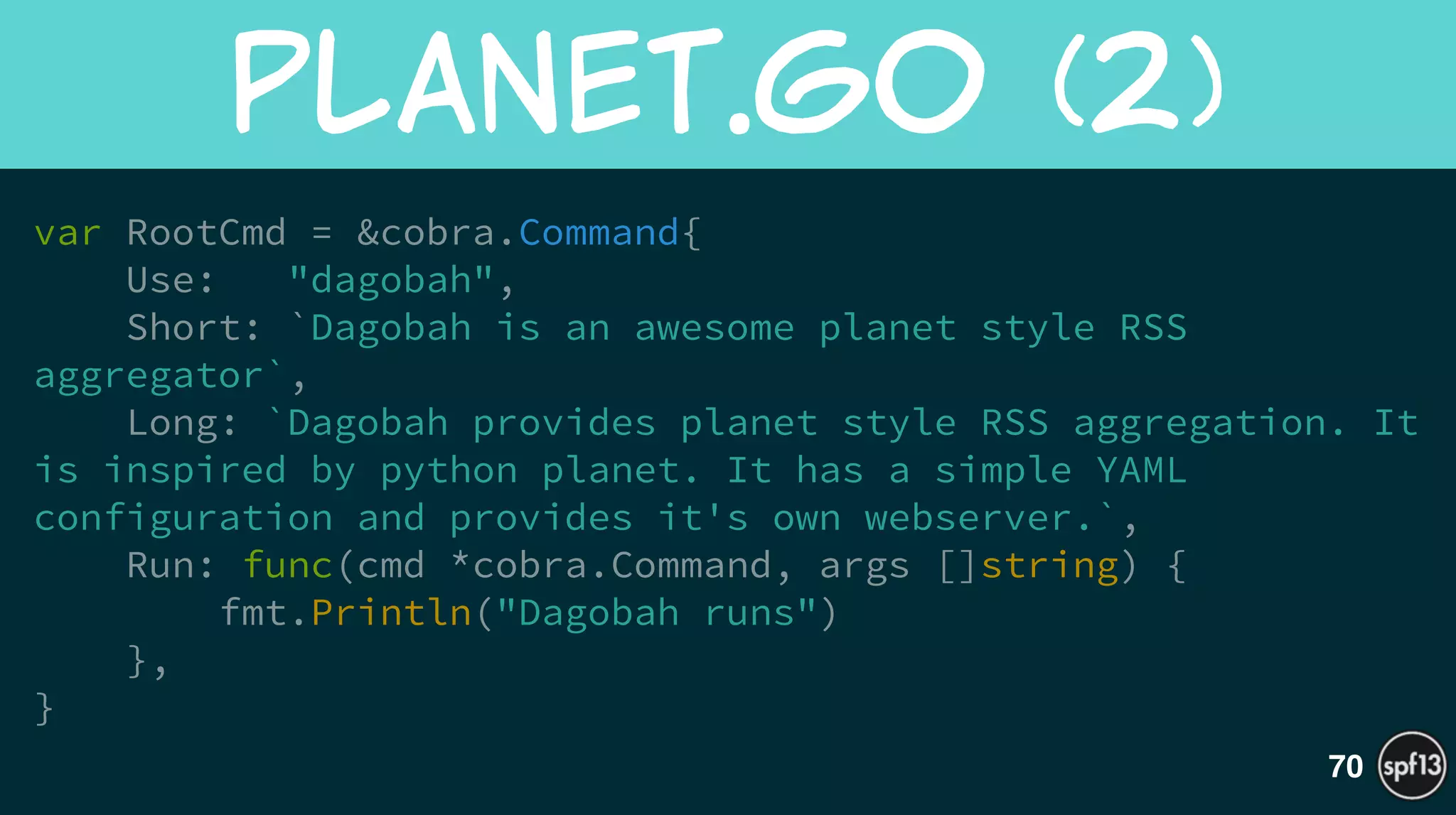 var RootCmd = &cobra.Command{
Use: "dagobah",
Short: `Dagobah is an awesome planet style RSS
aggregator`,
Long: `Dagobah provides planet style RSS aggregation. It
is inspired by python planet. It has a simple YAML
configuration and provides it's own webserver.`,
Run: func(cmd *cobra.Command, args []string) {
fmt.Println("Dagobah runs")
},
}
planet.go  (2)
70
 
