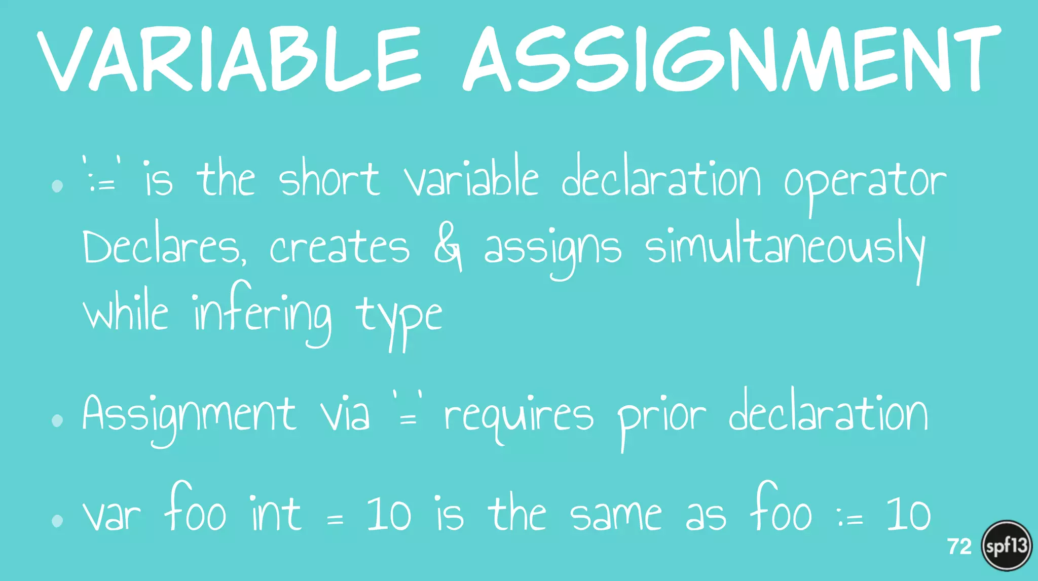 Variable  Assignment
•‘:=‘ is the short variable declaration operator 
Declares, creates & assigns simultaneously
while infering type
•Assignment via ‘=‘ requires prior declaration
•var foo int = 10 is the same as foo := 10 72
 