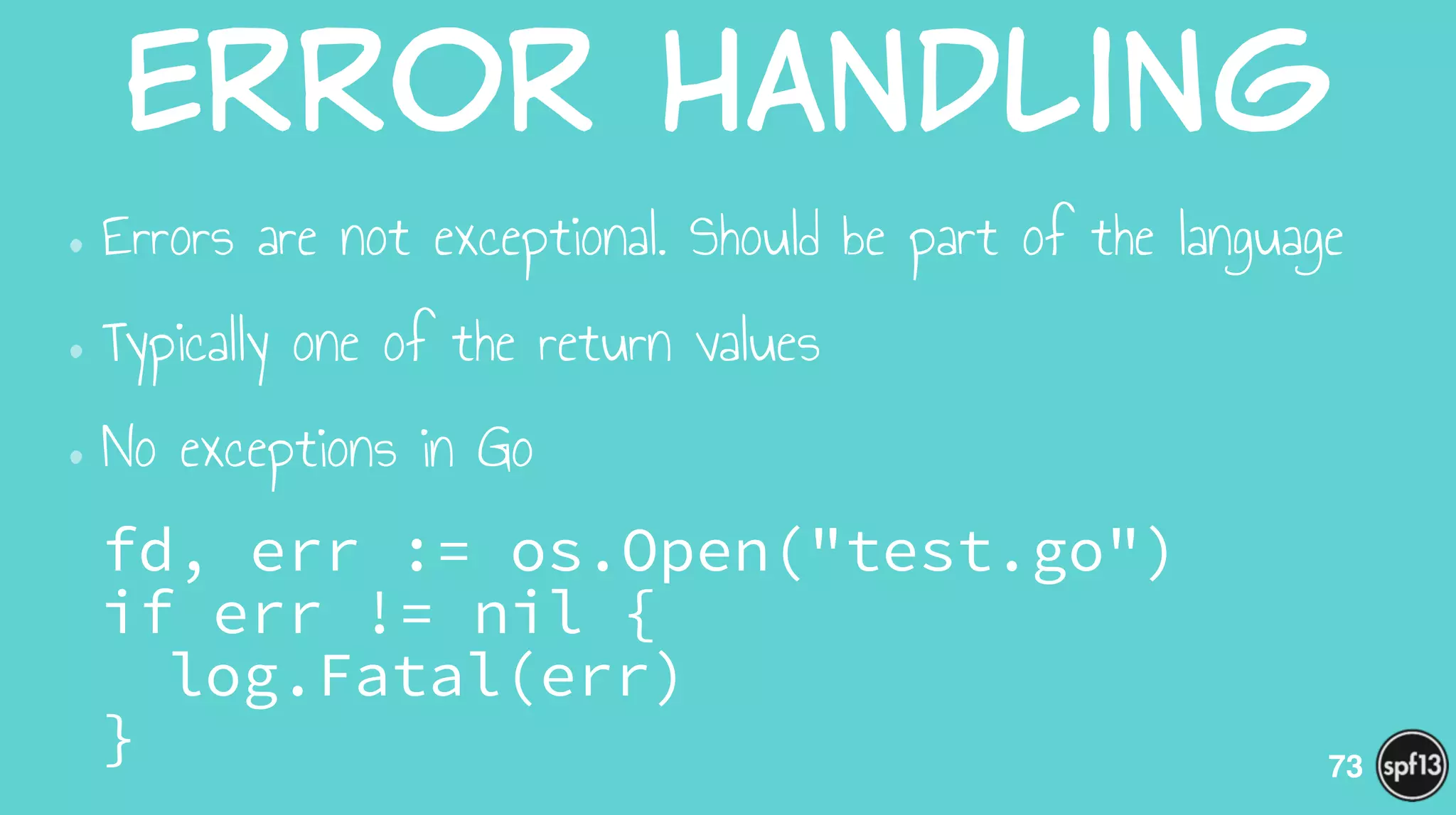 Error  Handling
•Errors are not exceptional. Should be part of the language
•Typically one of the return values
•No exceptions in Go
fd, err := os.Open("test.go") 
if err != nil { 
log.Fatal(err) 
} 73
 