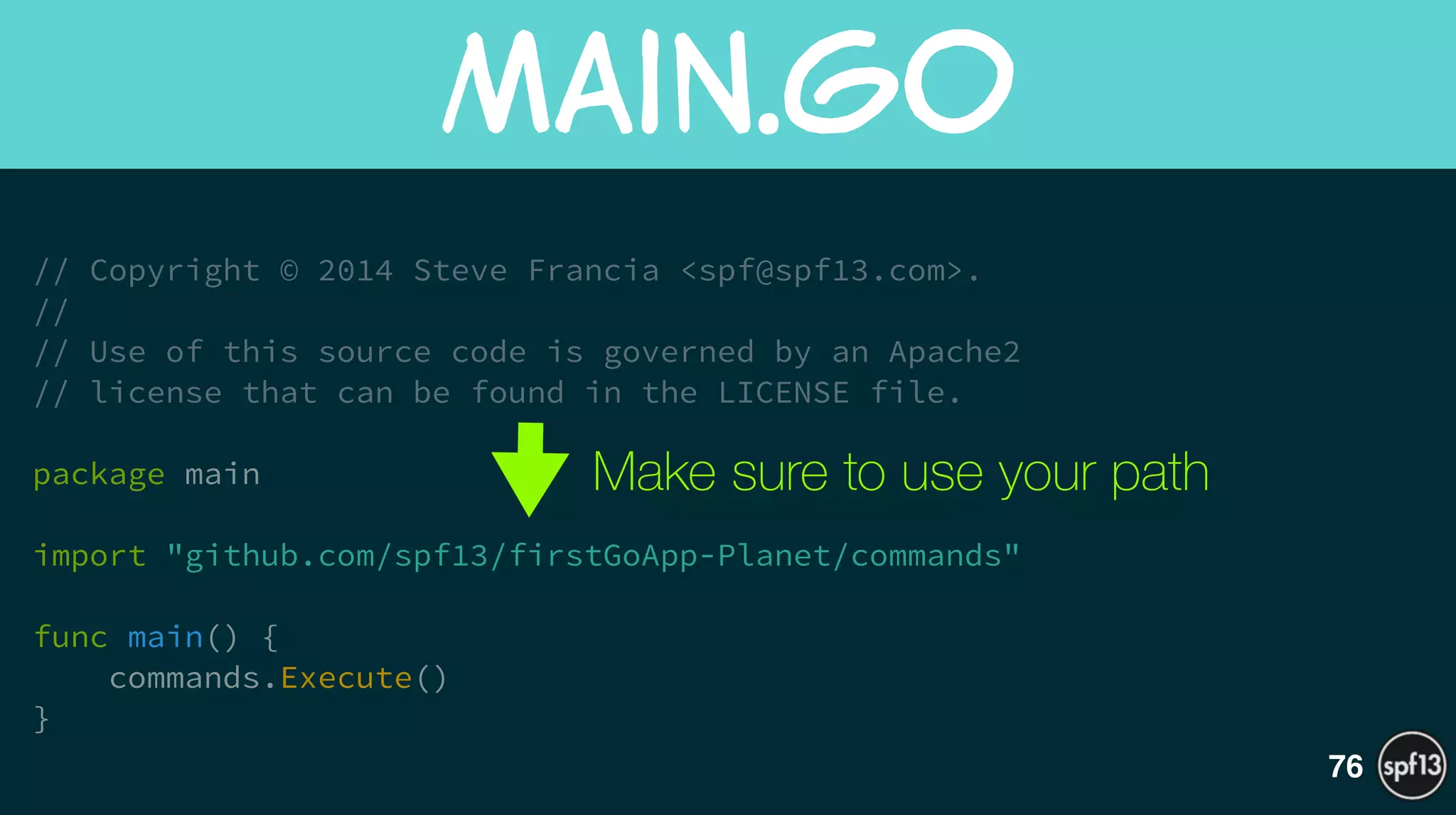// Copyright © 2014 Steve Francia <spf@spf13.com>.
//
// Use of this source code is governed by an Apache2
// license that can be found in the LICENSE file.
!
package main
!
import "github.com/spf13/firstGoApp-Planet/commands"
!
func main() {
commands.Execute()
}
main.go
76
Make sure to use your path
 