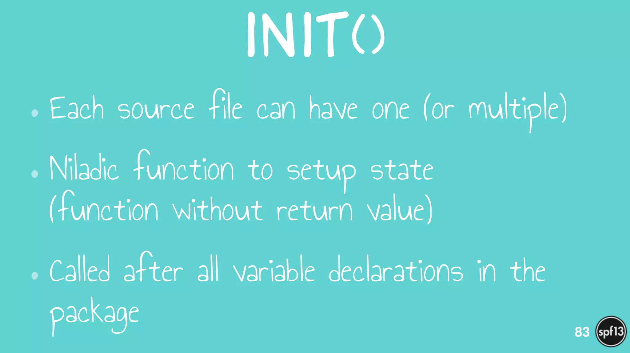 init()
•Each source file can have one (or multiple)
•Niladic function to setup state  
(function without return value)
•Called after all variable declarations in the
package 83
 