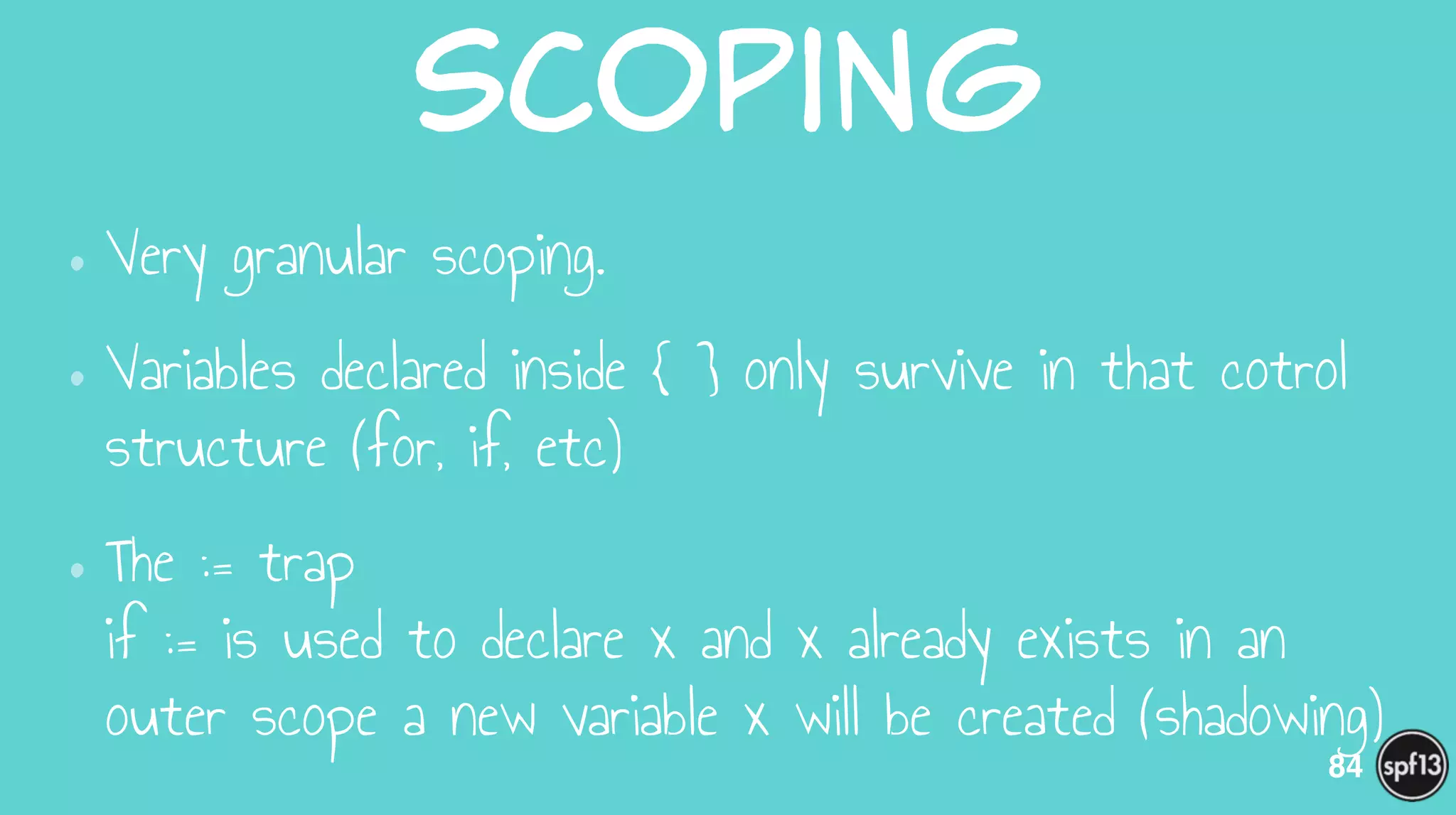 Scoping
•Very granular scoping.
•Variables declared inside { } only survive in that cotrol
structure (for, if, etc)
•The := trap 
if := is used to declare x and x already exists in an
outer scope a new variable x will be created (shadowing)
84
 